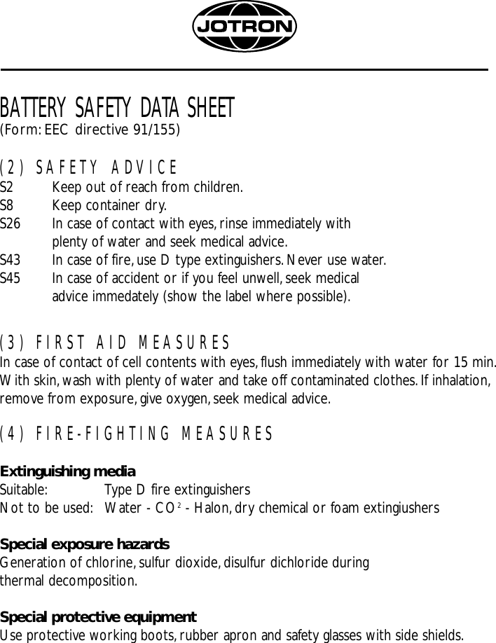 BATTERY SAFETY DATA SHEET(Form:EEC directive 91/155)(2) SAFETY ADVICES2 Keep out of reach from children.S8 Keep container dry.S26 In case of contact with eyes,rinse immediately withplenty of water and seek medical advice.S43 In case of fire,use D type extinguishers.Never use water.S45 In case of accident or if you feel unwell,seek medical advice immedately (show the label where possible).(3) FIRST AID MEASURESIn case of contact of cell contents with eyes,flush immediately with water for 15 min.With skin,wash with plenty of water and take off contaminated clothes.If inhalation,remove from exposure,give oxygen,seek medical advice.(4) FIRE-FIGHTING MEASURESExtinguishing mediaSuitable: Type D fire extinguishersNot to be used: Water - CO2- Halon,dry chemical or foam extingiushersSpecial exposure hazardsGeneration of chlorine, sulfur dioxide,disulfur dichloride during thermal decomposition.Special protective equipmentUse protective working boots,rubber apron and safety glasses with side shields.