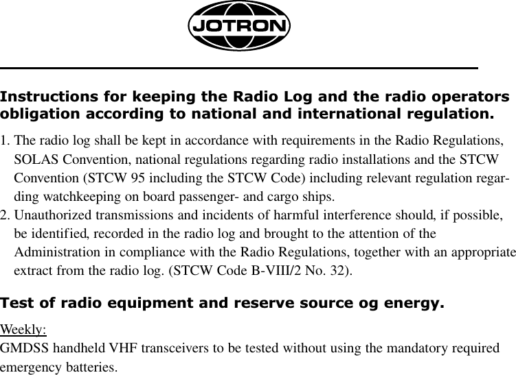 Instructions for keeping the Radio Log and the radio operatorsobligation according to national and international regulation.1. The radio log shall be kept in accordance with requirements in the Radio Regulations,SOLAS Convention, national regulations regarding radio installations and the STCWConvention (STCW 95 including the STCW Code) including relevant regulation regar-ding watchkeeping on board passenger- and cargo ships.2. Unauthorized transmissions and incidents of harmful interference should, if possible,be identified, recorded in the radio log and brought to the attention of theAdministration in compliance with the Radio Regulations, together with an appropriateextract from the radio log. (STCW Code B-VIII/2 No. 32).Test of radio equipment and reserve source og energy.Weekly:GMDSS handheld VHF transceivers to be tested without using the mandatory requiredemergency batteries.