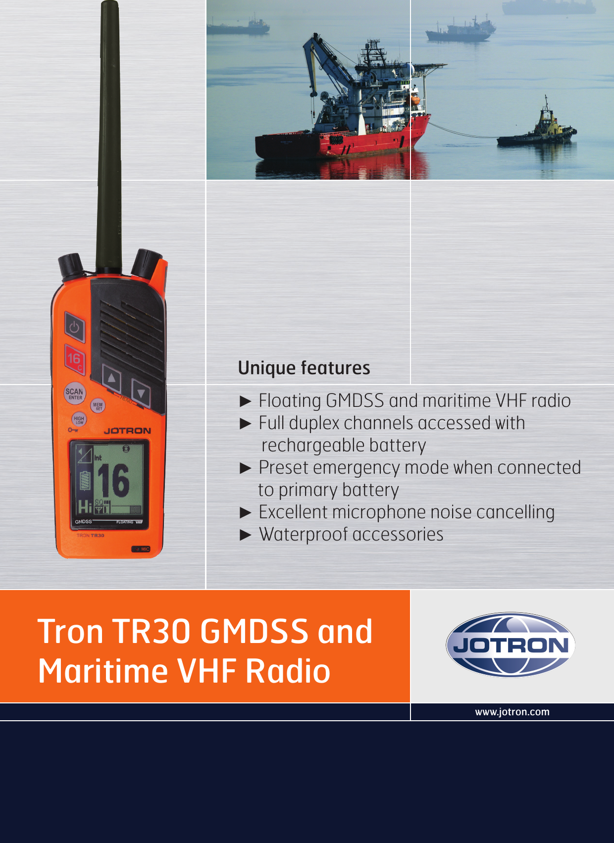 www.jotron.comTron TR30 GMDSS and Maritime VHF RadioUnique features ► Floating GMDSS and maritime VHF radio► Full duplex channels accessed with       rechargeable battery► Preset emergency mode when connected     to primary battery► Excellent microphone noise cancelling► Waterproof accessories