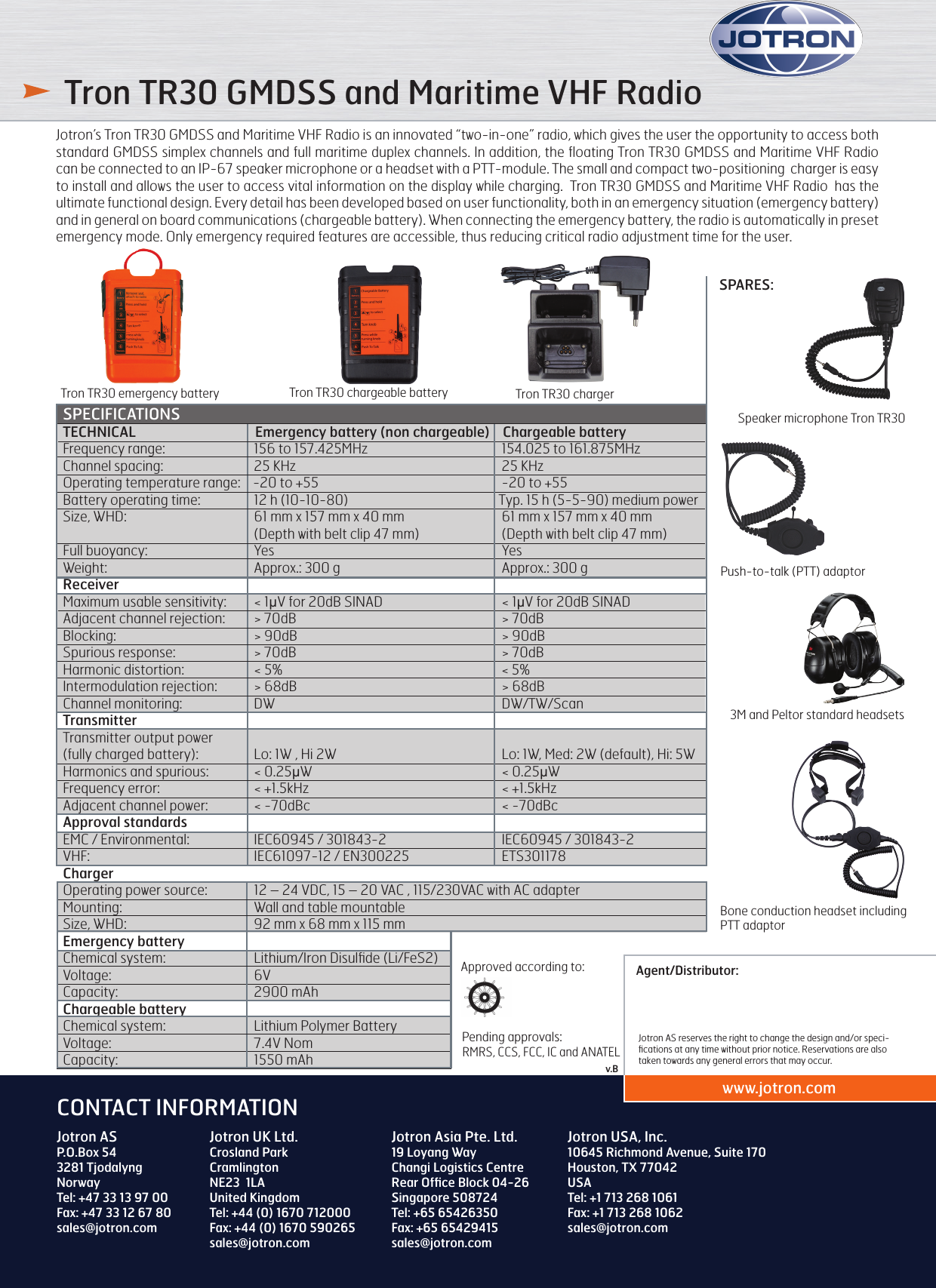 Agent/Distributor:www.jotron.comJotron AS reserves the right to change the design and/or speci-ﬁcations at any time without prior notice. Reservations are also taken towards any general errors that may occur.Jotron ASP.O.Box 54 3281 TjodalyngNorwayTel: +47 33 13 97 00Fax: +47 33 12 67 80sales@jotron.comCONTACT INFORMATIONJotron UK Ltd.Crosland ParkCramlingtonNE23  1LAUnited KingdomTel: +44 (0) 1670 712000Fax: +44 (0) 1670 590265sales@jotron.comJotron Asia Pte. Ltd.19 Loyang Way Changi Logistics CentreRear Ofﬁce Block 04-26Singapore 508724Tel: +65 65426350Fax: +65 65429415sales@jotron.comJotron USA, Inc.10645 Richmond Avenue, Suite 170Houston, TX 77042USATel: +1 713 268 1061Fax: +1 713 268 1062sales@jotron.comv.B Tron TR30 GMDSS and Maritime VHF RadioJotron’s Tron TR30 GMDSS and Maritime VHF Radio is an innovated “two-in-one” radio, which gives the user the opportunity to access both standard GMDSS simplex channels and full maritime duplex channels. In addition, the ﬂoating Tron TR30 GMDSS and Maritime VHF Radio can be connected to an IP-67 speaker microphone or a headset with a PTT-module. The small and compact two-positioning  charger is easy to install and allows the user to access vital information on the display while charging.  Tron TR30 GMDSS and Maritime VHF Radio  has the ultimate functional design. Every detail has been developed based on user functionality, both in an emergency situation (emergency battery) and in general on board communications (chargeable battery). When connecting the emergency battery, the radio is automatically in preset emergency mode. Only emergency required features are accessible, thus reducing critical radio adjustment time for the user.SPECIFICATIONSTECHNICAL           Emergency battery (non chargeable)    Chargeable batteryFrequency range:            156 to 157.425MHz                            154.025 to 161.875MHzChannel spacing:                         25 KHz                    25 KHzOperating temperature range:    -20 to +55                    -20 to +55Battery operating time:          12 h (10-10-80)                       Typ. 15 h (5-5-90) medium powerSize, WHD:           61 mm x 157 mm x 40 mm                   61 mm x 157 mm x 40 mm               (Depth with belt clip 47 mm)                (Depth with belt clip 47 mm) Full buoyancy:           Yes                      Yes     Weight:             Approx.: 300 g                                                     Approx.: 300 g                                                           ReceiverMaximum usable sensitivity:         &lt; 1µV for 20dB SINAD                  &lt; 1µV for 20dB SINADAdjacent channel rejection:         &gt; 70dB                    &gt; 70dBBlocking:            &gt; 90dB                    &gt; 90dBSpurious response:          &gt; 70dB                    &gt; 70dBHarmonic distortion:         &lt; 5%                                                                        &lt; 5%Intermodulation rejection:         &gt; 68dB                    &gt; 68dBChannel monitoring:         DW                       DW/TW/ScanTransmitterTransmitter output power (fully charged battery):         Lo: 1W , Hi 2W                    Lo: 1W, Med: 2W (default), Hi: 5WHarmonics and spurious:         &lt; 0.25µW                    &lt; 0.25µWFrequency error:           &lt; +1.5kHz                    &lt; +1.5kHzAdjacent channel power:         &lt; -70dBc                    &lt; -70dBcApproval standardsEMC / Environmental:         IEC60945 / 301843-2                  IEC60945 / 301843-2VHF:             IEC61097-12 / EN300225                ETS301178ChargerOperating power source:         12 – 24 VDC, 15 – 20 VAC , 115/230VAC with AC adapterMounting:           Wall and table mountableSize, WHD:           92 mm x 68 mm x 115 mmEmergency battery       Chemical system:           Lithium/Iron Disulﬁde (Li/FeS2)Voltage:             6VCapacity:            2900 mAhChargeable battery    Chemical system:             Lithium Polymer BatteryVoltage:             7.4V NomCapacity:            1550 mAh Tron TR30 chargerTron TR30 emergency battery Tron TR30 chargeable batterySPARES:3M and Peltor standard headsetsPush-to-talk (PTT) adaptorBone conduction headset including  PTT adaptorSpeaker microphone Tron TR30Pending approvals:  RMRS, CCS, FCC, IC and ANATELApproved according to: 