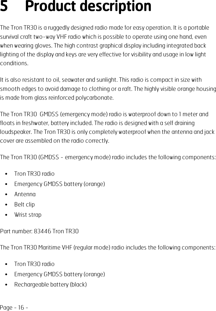 Page - 16 -5 Product descriptionThe Tron TR30 is a ruggedly designed radio made for easy operation. It is a portablesurvival craft two-way VHF radio which is possible to operate using one hand, evenwhen wearing gloves. The high contrast graphical display including integrated backlighting of the display and keys are very effective for visibility and usage in low lightconditions.It is also resistant to oil, seawater and sunlight. This radio is compact in size withsmooth edges to avoid damage to clothing or a raft. The highly visible orange housingis made from glass reinforced polycarbonate.The Tron TR30 GMDSS (emergency mode) radio is waterproof down to 1 meter andfloats in freshwater, battery included. The radio is designed with a self drainingloudspeaker. The Tron TR30 is only completely waterproof when the antenna and jackcover are assembled on the radio correctly.The Tron TR30 (GMDSS - emergency mode) radio includes the following components:• Tron TR30 radio• Emergency GMDSS battery (orange)• Antenna• Belt clip• Wrist strapPart number: 83446 Tron TR30The Tron TR30 Maritime VHF (regular mode) radio includes the following components:• Tron TR30 radio• Emergency GMDSS battery (orange)• Rechargeable battery (black)