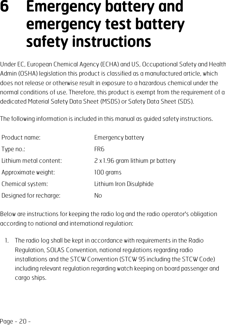 Page - 20 -6 Emergency battery andemergency test batterysafety instructionsUnder EC, European Chemical Agency (ECHA) and US, Occupational Safety and HealthAdmin (OSHA) legislation this product is classified as a manufactured article, whichdoes not release or otherwise result in exposure to a hazardous chemical under thenormal conditions of use. Therefore, this product is exempt from the requirement of adedicated Material Safety Data Sheet (MSDS) or Safety Data Sheet (SDS).The following information is included in this manual as guided safety instructions.Product name: Emergency batteryType no.: FR6Lithium metal content: 2 x 1.96 gram lithium pr batteryApproximate weight: 100 gramsChemical system: Lithium Iron DisulphideDesigned for recharge: NoBelow are instructions for keeping the radio log and the radio operator&apos;s obligationaccording to national and international regulation:1. The radio log shall be kept in accordance with requirements in the RadioRegulation, SOLAS Convention, national regulations regarding radioinstallations and the STCW Convention (STCW 95 including the STCW Code)including relevant regulation regarding watch keeping on board passenger andcargo ships.