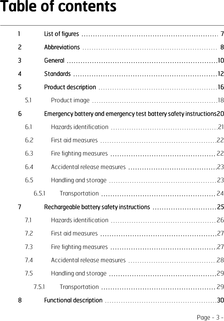 Page - 3 -Table of contents1 List of figures 72 Abbreviations 83 General 104 Standards 125 Product description 165.1 Product image 186 Emergency battery and emergency test battery safety instructions206.1 Hazards identification 216.2 First aid measures 226.3 Fire fighting measures 226.4 Accidental release measures 236.5 Handling and storage 236.5.1 Transportation 247 Rechargeable battery safety instructions 257.1 Hazards identification 267.2 First aid measures 277.3 Fire fighting measures 277.4 Accidental release measures 287.5 Handling and storage 297.5.1 Transportation 298 Functional description 30