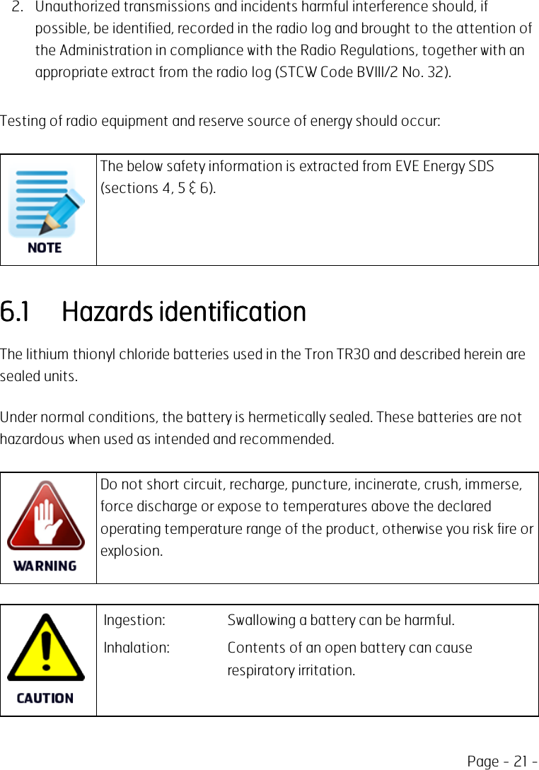 Page - 21 -2. Unauthorized transmissions and incidents harmful interference should, ifpossible, be identified, recorded in the radio log and brought to the attention ofthe Administration in compliance with the Radio Regulations, together with anappropriate extract from the radio log (STCW Code BVIII/2 No. 32).Testing of radio equipment and reserve source of energy should occur:The below safety information is extracted from EVE Energy SDS(sections 4, 5 &amp; 6).6.1 Hazards identificationThe lithium thionyl chloride batteries used in the Tron TR30 and described herein aresealed units.Under normal conditions, the battery is hermetically sealed. These batteries are nothazardous when used as intended and recommended.Do not short circuit, recharge, puncture, incinerate, crush, immerse,force discharge or expose to temperatures above the declaredoperating temperature range of the product, otherwise you risk fire orexplosion.Ingestion: Swallowing a battery can be harmful.Inhalation: Contents of an open battery can causerespiratory irritation.