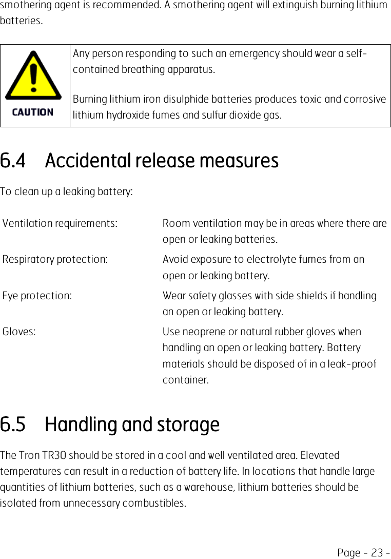 Page - 23 -smothering agent is recommended. A smothering agent will extinguish burning lithiumbatteries.Any person responding to such an emergency should wear a self-contained breathing apparatus.Burning lithium iron disulphide batteries produces toxic and corrosivelithium hydroxide fumes and sulfur dioxide gas.6.4 Accidental release measuresTo clean up a leaking battery:Ventilation requirements: Room ventilation may be in areas where there areopen or leaking batteries.Respiratory protection: Avoid exposure to electrolyte fumes from anopen or leaking battery.Eye protection: Wear safety glasses with side shields if handlingan open or leaking battery.Gloves: Use neoprene or natural rubber gloves whenhandling an open or leaking battery. Batterymaterials should be disposed of in a leak-proofcontainer.6.5 Handling and storageThe Tron TR30 should be stored in a cool and well ventilated area. Elevatedtemperatures can result in a reduction of battery life. In locations that handle largequantities of lithium batteries, such as a warehouse, lithium batteries should beisolated from unnecessary combustibles.