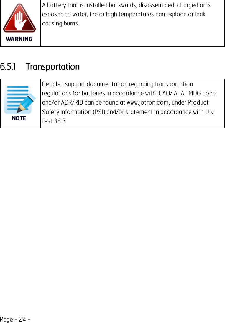 Page - 24 -A battery that is installed backwards, disassembled, charged or isexposed to water, fire or high temperatures can explode or leakcausing burns.6.5.1 TransportationDetailed support documentation regarding transportationregulations for batteries in accordance with ICAO/IATA, IMDG codeand/or ADR/RID can be found at www.jotron.com, under ProductSafety Information (PSI) and/or statement in accordance with UNtest 38.3