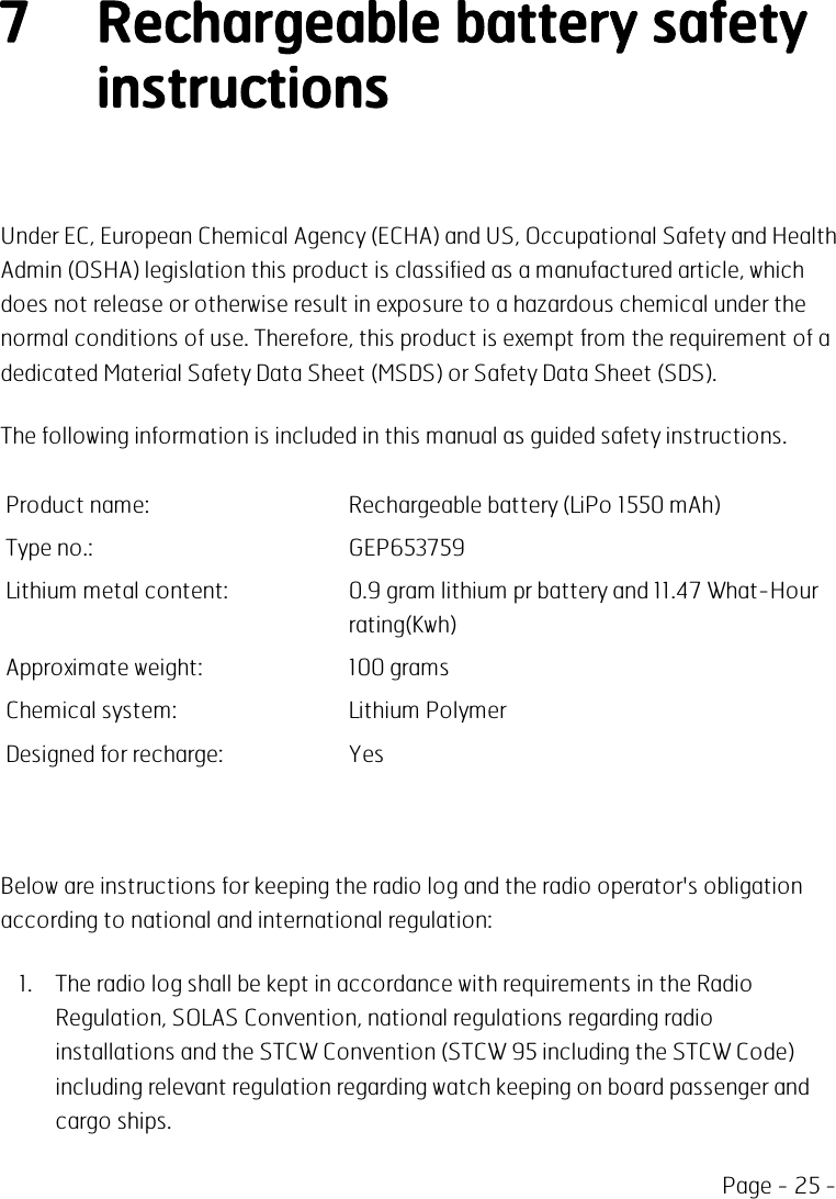 Page - 25 -7 Rechargeable battery safetyinstructionsUnder EC, European Chemical Agency (ECHA) and US, Occupational Safety and HealthAdmin (OSHA) legislation this product is classified as a manufactured article, whichdoes not release or otherwise result in exposure to a hazardous chemical under thenormal conditions of use. Therefore, this product is exempt from the requirement of adedicated Material Safety Data Sheet (MSDS) or Safety Data Sheet (SDS).The following information is included in this manual as guided safety instructions.Product name: Rechargeable battery (LiPo 1550 mAh)Type no.: GEP653759Lithium metal content: 0.9 gram lithium pr battery and 11.47 What-Hourrating(Kwh)Approximate weight: 100 gramsChemical system: Lithium PolymerDesigned for recharge: YesBelow are instructions for keeping the radio log and the radio operator&apos;s obligationaccording to national and international regulation:1. The radio log shall be kept in accordance with requirements in the RadioRegulation, SOLAS Convention, national regulations regarding radioinstallations and the STCW Convention (STCW 95 including the STCW Code)including relevant regulation regarding watch keeping on board passenger andcargo ships.