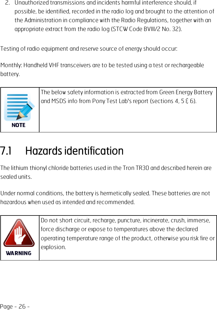 Page - 26 -2. Unauthorized transmissions and incidents harmful interference should, ifpossible, be identified, recorded in the radio log and brought to the attention ofthe Administration in compliance with the Radio Regulations, together with anappropriate extract from the radio log (STCW Code BVIII/2 No. 32).Testing of radio equipment and reserve source of energy should occur:Monthly: Handheld VHF transceivers are to be tested using a test or rechargeablebattery.The below safety information is extracted from Green Energy Batteryand MSDS info from Pony Test Lab&apos;s report (sections 4, 5 &amp; 6).7.1 Hazards identificationThe lithium thionyl chloride batteries used in the Tron TR30 and described herein aresealed units.Under normal conditions, the battery is hermetically sealed. These batteries are nothazardous when used as intended and recommended.Do not short circuit, recharge, puncture, incinerate, crush, immerse,force discharge or expose to temperatures above the declaredoperating temperature range of the product, otherwise you risk fire orexplosion.