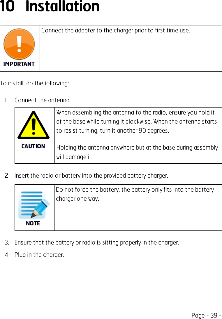 Page - 39 -10 InstallationConnect the adapter to the charger prior to first time use.To install, do the following:1. Connect the antenna.When assembling the antenna to the radio, ensure you hold itat the base while turning it clockwise. When the antenna startsto resist turning, turn it another 90 degrees.Holding the antenna anywhere but at the base during assemblywill damage it.2. Insert the radio or battery into the provided battery charger.Do not force the battery, the battery only fits into the batterycharger one way.3. Ensure that the battery or radio is sitting properly in the charger.4. Plug in the charger.
