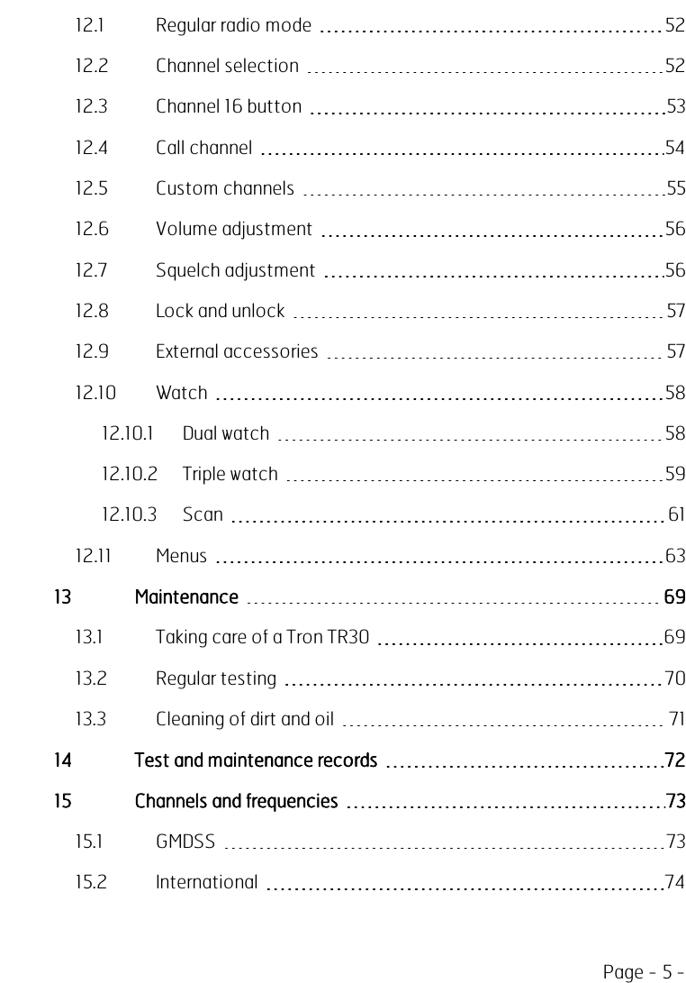 Page - 5 -12.1 Regular radio mode 5212.2 Channel selection 5212.3 Channel 16 button 5312.4 Call channel 5412.5 Custom channels 5512.6 Volume adjustment 5612.7 Squelch adjustment 5612.8 Lock and unlock 5712.9 External accessories 5712.10 Watch 5812.10.1 Dual watch 5812.10.2 Triple watch 5912.10.3 Scan 6112.11 Menus 6313 Maintenance 6913.1 Taking care of a Tron TR30 6913.2 Regular testing 7013.3 Cleaning of dirt and oil 7114 Test and maintenance records 7215 Channels and frequencies 7315.1 GMDSS 7315.2 International 74