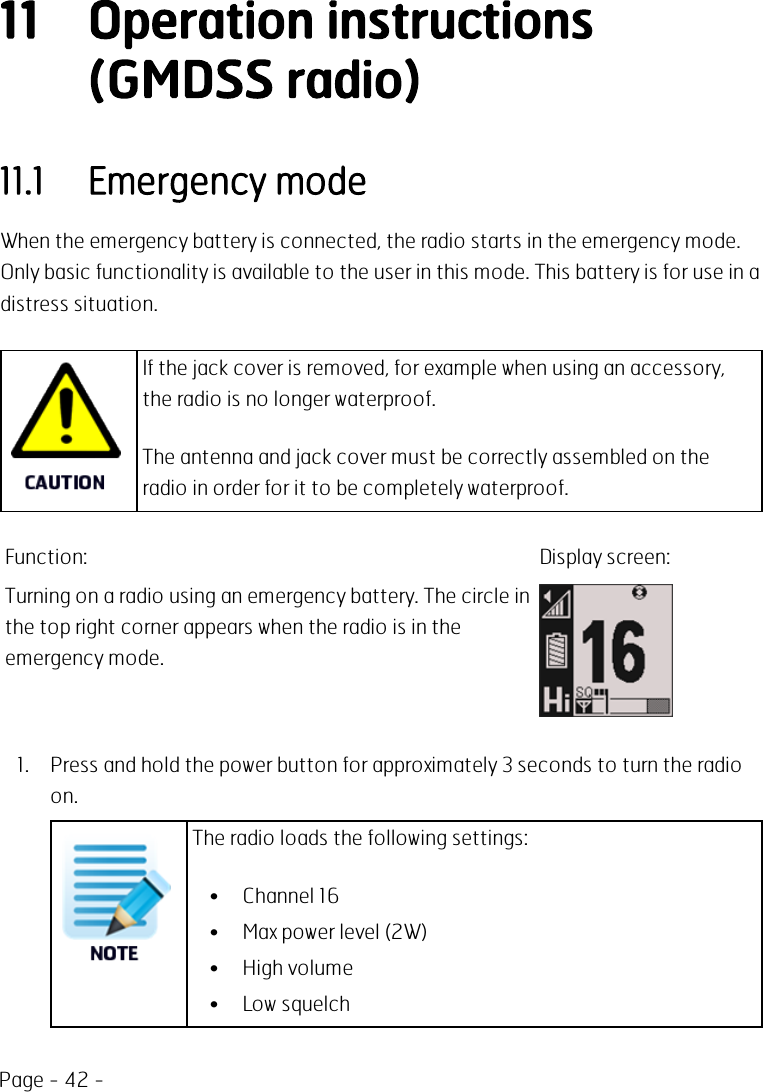 Page - 42 -11 Operation instructions(GMDSS radio)11.1 Emergency modeWhen the emergency battery is connected, the radio starts in the emergency mode.Only basic functionality is available to the user in this mode. This battery is for use in adistress situation.If the jack cover is removed, for example when using an accessory,the radio is no longer waterproof.The antenna and jack cover must be correctly assembled on theradio in order for it to be completely waterproof.Function: Display screen:Turning on a radio using an emergency battery. The circle inthe top right corner appears when the radio is in theemergency mode.1. Press and hold the power button for approximately 3 seconds to turn the radioon.The radio loads the following settings:• Channel 16• Max power level (2W)• High volume• Low squelch