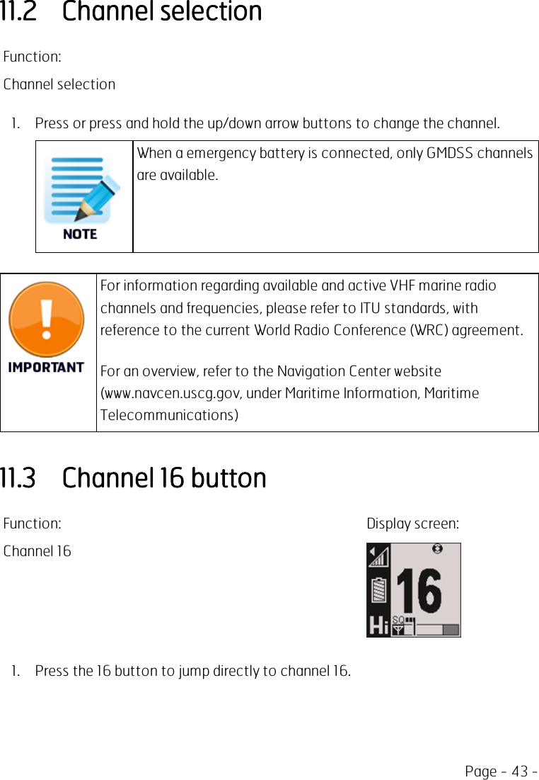 Page - 43 -11.2 Channel selectionFunction:Channel selection1. Press or press and hold the up/down arrow buttons to change the channel.When a emergency battery is connected, only GMDSS channelsare available.For information regarding available and active VHF marine radiochannels and frequencies, please refer to ITU standards, withreference to the current World Radio Conference (WRC) agreement.For an overview, refer to the Navigation Center website(www.navcen.uscg.gov, under Maritime Information, MaritimeTelecommunications)11.3 Channel 16 buttonFunction: Display screen:Channel 161. Press the 16 button to jump directly to channel 16.