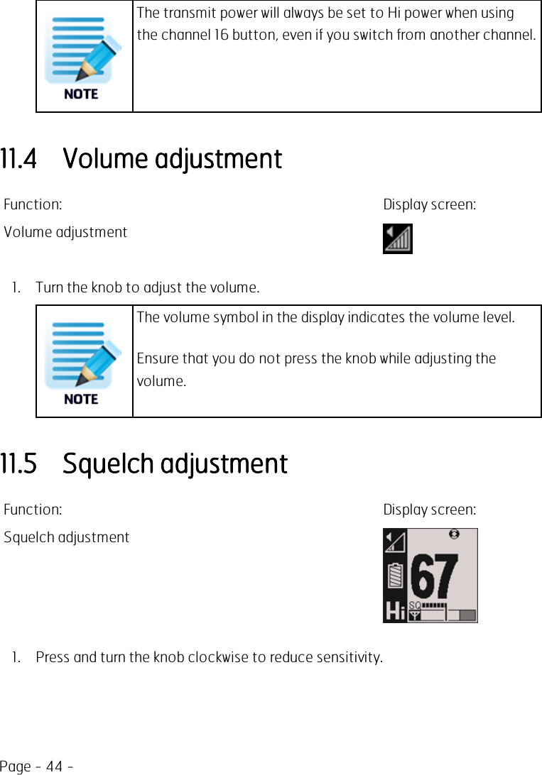 Page - 44 -The transmit power will always be set to Hi power when usingthe channel 16 button, even if you switch from another channel.11.4 Volume adjustmentFunction: Display screen:Volume adjustment1. Turn the knob to adjust the volume.The volume symbol in the display indicates the volume level.Ensure that you do not press the knob while adjusting thevolume.11.5 Squelch adjustmentFunction: Display screen:Squelch adjustment1. Press and turn the knob clockwise to reduce sensitivity.