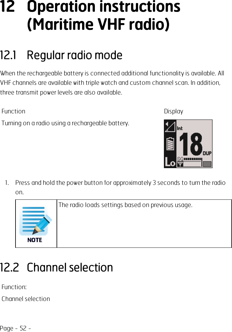 Page - 52 -12 Operation instructions(Maritime VHF radio)12.1 Regular radio modeWhen the rechargeable battery is connected additional functionality is available. AllVHF channels are available with triple watch and custom channel scan. In addition,three transmit power levels are also available.Function DisplayTurning on a radio using a rechargeable battery.1. Press and hold the power button for approximately 3 seconds to turn the radioon.The radio loads settings based on previous usage.12.2 Channel selectionFunction:Channel selection