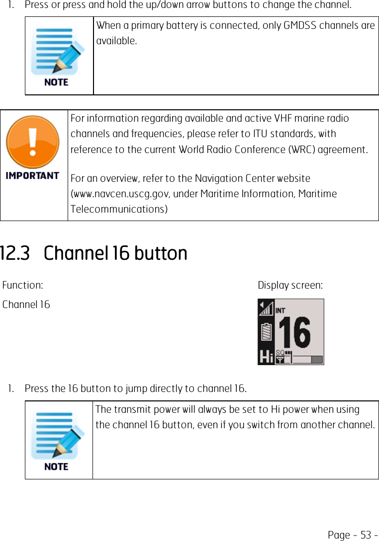 Page - 53 -1. Press or press and hold the up/down arrow buttons to change the channel.When a primary battery is connected, only GMDSS channels areavailable.For information regarding available and active VHF marine radiochannels and frequencies, please refer to ITU standards, withreference to the current World Radio Conference (WRC) agreement.For an overview, refer to the Navigation Center website(www.navcen.uscg.gov, under Maritime Information, MaritimeTelecommunications)12.3 Channel 16 buttonFunction: Display screen:Channel 161. Press the 16 button to jump directly to channel 16.The transmit power will always be set to Hi power when usingthe channel 16 button, even if you switch from another channel.