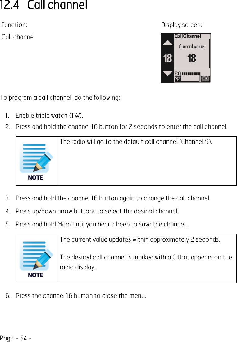 Page - 54 -12.4 Call channelFunction: Display screen:Call channelTo program a call channel, do the following:1. Enable triple watch (TW).2. Press and hold the channel 16 button for 2 seconds to enter the call channel.The radio will go to the default call channel (Channel 9).3. Press and hold the channel 16 button again to change the call channel.4. Press up/down arrow buttons to select the desired channel.5. Press and hold Mem until you hear a beep to save the channel.The current value updates within approximately 2 seconds.The desired call channel is marked with a C that appears on theradio display.6. Press the channel 16 button to close the menu.