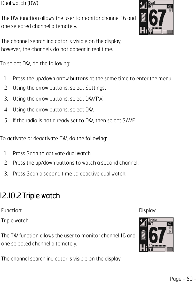 Page - 59 -Dual watch (DW)The DW function allows the user to monitor channel 16 andone selected channel alternately.The channel search indicator is visible on the display,however, the channels do not appear in real time.To select DW, do the following:1. Press the up/down arrow buttons at the same time to enter the menu.2. Using the arrow buttons, select Settings.3. Using the arrow buttons, select DW/TW.4. Using the arrow buttons, select DW.5. If the radio is not already set to DW, then select SAVE.To activate or deactivate DW, do the following:1. Press Scan to activate dual watch.2. Press the up/down buttons to watch a second channel.3. Press Scan a second time to deactive dual watch.12.10.2 Triple watchFunction: Display:Triple watchThe TW function allows the user to monitor channel 16 andone selected channel alternately.The channel search indicator is visible on the display,