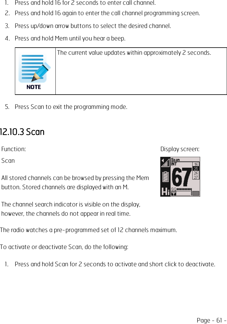 Page - 61 -1. Press and hold 16 for 2 seconds to enter call channel.2. Press and hold 16 again to enter the call channel programming screen.3. Press up/down arrow buttons to select the desired channel.4. Press and hold Mem until you hear a beep.The current value updates within approximately 2 seconds.5. Press Scan to exit the programming mode.12.10.3 ScanFunction: Display screen:ScanAll stored channels can be browsed by pressing the Membutton. Stored channels are displayed with an M.The channel search indicator is visible on the display,however, the channels do not appear in real time.The radio watches a pre-programmed set of 12 channels maximum.To activate or deactivate Scan, do the following:1. Press and hold Scan for 2 seconds to activate and short click to deactivate.