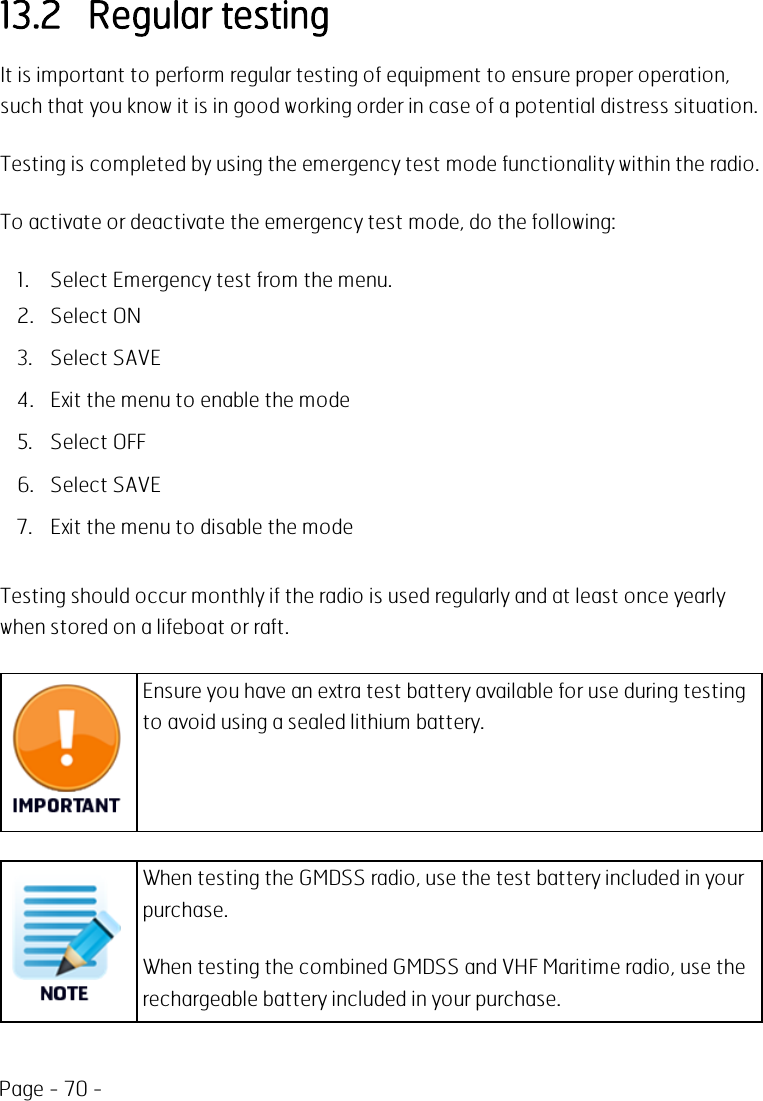 Page - 70 -13.2 Regular testingIt is important to perform regular testing of equipment to ensure proper operation,such that you know it is in good working order in case of a potential distress situation.Testing is completed by using the emergency test mode functionality within the radio.To activate or deactivate the emergency test mode, do the following:1. Select Emergency test from the menu.2. Select ON3. Select SAVE4. Exit the menu to enable the mode5. Select OFF6. Select SAVE7. Exit the menu to disable the modeTesting should occur monthly if the radio is used regularly and at least once yearlywhen stored on a lifeboat or raft.Ensure you have an extra test battery available for use during testingto avoid using a sealed lithium battery.When testing the GMDSS radio, use the test battery included in yourpurchase.When testing the combined GMDSS and VHF Maritime radio, use therechargeable battery included in your purchase.