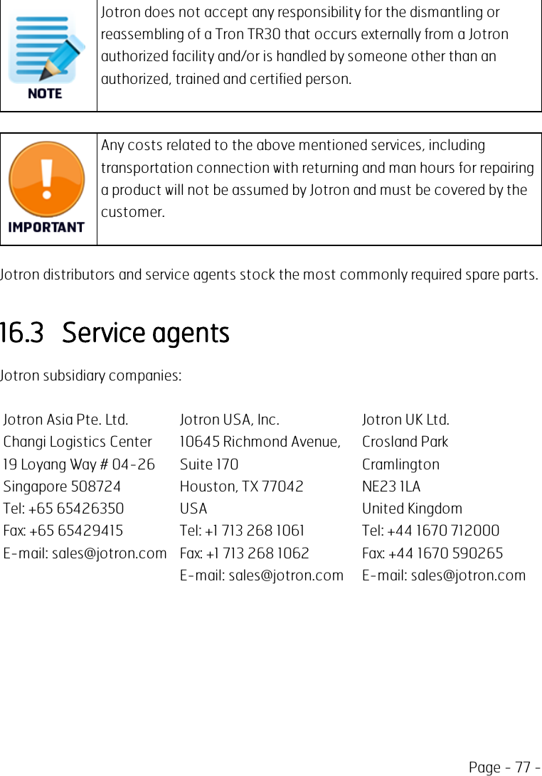 Page - 77 -Jotron does not accept any responsibility for the dismantling orreassembling of a Tron TR30 that occurs externally from a Jotronauthorized facility and/or is handled by someone other than anauthorized, trained and certified person.Any costs related to the above mentioned services, includingtransportation connection with returning and man hours for repairinga product will not be assumed by Jotron and must be covered by thecustomer.Jotron distributors and service agents stock the most commonly required spare parts.16.3 Service agentsJotron subsidiary companies:Jotron Asia Pte. Ltd.Changi Logistics Center19 Loyang Way # 04-26Singapore 508724Tel: +65 65426350Fax: +65 65429415E-mail: sales@jotron.comJotron USA, Inc.10645 Richmond Avenue,Suite 170Houston, TX 77042USATel: +1 713 268 1061Fax: +1 713 268 1062E-mail: sales@jotron.comJotron UK Ltd.Crosland ParkCramlingtonNE23 1LAUnited KingdomTel: +44 1670 712000Fax: +44 1670 590265E-mail: sales@jotron.com