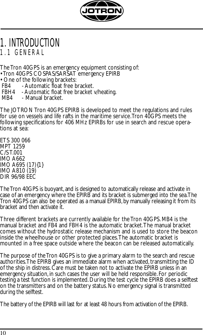 101. INTRODUCTION1.1 GENERALThe Tron 40GPS is an emergency equipment consisting of:• Tron 40GPS COSPAS/SARSAT emergency EPIRB• One of the following brackets:FB4 - Automatic float free bracket.FBH4    - Automatic float free bracket v/heating.MB4  - Manual bracket.The JOTRON Tron 40GPS EPIRB is developed to meet the regulations and rulesfor use on vessels and life rafts in the maritime service.Tron 40GPS meets thefollowing specifications for 406 MHz EPIRBs for use in search and rescue opera-tions at sea:ETS 300 066MPT 1259C/S T.001IMO A662IMO A695 (17){1}IMO A810 (19)DIR 96/98 EECThe Tron 40GPS is buoyant,and is designed to automatically release and activate incase of an emergency where the EPIRB and its bracket is submerged into the sea.TheTron 40GPS can also be operated as a manual EPIRB,by manually releasing it from itsbracket and then activate it.Three different brackets are currently available for the Tron 40GPS.MB4 is themanual bracket and FB4 and FBH4 is the automatic bracket.The manual bracketcomes without the hydrostatic release mechanism and is used to store the beaconinside the wheelhouse or other protected places.The automatic bracket ismounted in a free space outside where the beacon can be released automatically.The purpose of the Tron 40GPS is to give a primary alarm to the search and rescueauthorities.The EPIRB gives an immediate alarm when activated,transmitting the IDof the ship in distress.Care must be taken not to activate the EPIRB unless in anemergency situation,in such cases the user will be held responsible.For periodictesting a test function is implemented.During the test cycle the EPIRB does a selfteston the transmitters and on the battery status.No emergency signal is transmittedduring the selftest.The battery of the EPIRB will last for at least 48 hours from activation of the EPIRB.