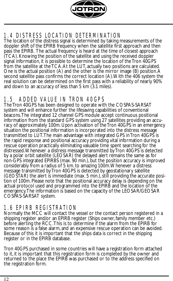 121.4 DISTRESS LOCATION DETERMINATIONThe location of the distress signal is determined by taking measurements of thedoppler shift of the EPIRB frequency when the satellite first approach and thenpass the EPIRB. The actual frequency is heard at the time of closest approach(TCA).Knowing the position of the satellite and using the received dopplersignal information,it is possible to determine the location of the Tron 40GPSfrom the satellite at the TCA.At the LUT,actually two positions are calculated.One is the actual position (A) and the other is the mirror image (B) position.Asecond satellite pass confirms the correct location (A).With the 406 system thereal solution can be determined on the first pass with a reliability of nearly 90%and down to an accuracy of less than 5 km (3.1 miles).1.5 ADDED VALUE IN TRON 40GPSThe Tron 40GPS has been designed to operate with the COSPAS-SARSATsystem and will enhance further the lifesaving capabilities of conventionalbeacons.The integrated 12 channel GPS module accept continuous positionalinformation from the standard GPS system using 27 satellites providing an accu-racy of approximately 100m.Upon activation of the Tron 40GPS in an emergencysituation the positional information is incorporated into the distress messagetransmitted to LUT.The main advantage with integrated GPS in Tron 40GPS isthe rapid response and positional accuracy providing vital information during arescue operation practically eliminating valuable time spent searching for thedistressed.Whenever a distress message transmitted by Tron 40GPS is detectedby a polar orbit satellite (LEOSAR) the delayed alert remains the same as fornon-GPS integrated EPIRBS (max.90 min.),but the position accuracy is improvedconsiderably from a radius of 5 km.to amazing 100m.Whenever a distressmessage transmitted by Tron 40GPS is detected by geostationary satellite(GEOSTAR) the alert is immediate (max.5 min.),still providing the accurate posi-tion of 100m.Please note that the positional accuracy delay is depending on theactual protocol used and programmed into the EPIRB and the location of theemergency.The information is based on the capacity of the LEOSAR/GEOSARCOSPAS-SARSAT system.1.6 EPIRB REGISTRATIONNormally the MCC will contact the vessel or the contact person registered in ashipping register and/or an EPIRB register (Ships owner,family member etc.)before alerting the RCC.This is to determine if the alarm from the EPIRB forsome reason is a false alarm,and an expensive rescue operation can be avoided.Because of this it is important that the ships data is correct in the shippingregister or in the EPIRB database.Tron 40GPS purchased in some countries will have a registration form attachedto it,it is important that this registration form is completed by the owner andreturned to the place the EPIRB was purchased or to the address specified onthe registration form.