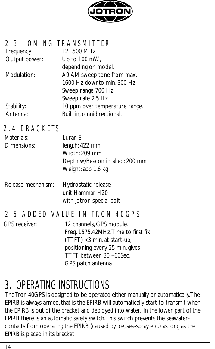 143.  OPERATING INSTRUCTIONSThe Tron 40GPS is designed to be operated either manually or automatically.TheEPIRB is always armed,that is the EPIRB will automatically start to transmit whenthe EPIRB is out of the bracket and deployed into water. In the lower part of theEPIRB there is an automatic safety switch.This switch prevents the seawater-contacts from operating the EPIRB (caused by ice,sea-spray etc.) as long as theEPIRB is placed in its bracket.2.3 HOMING TRANSMITTER2.4 BRACKETSFrequency: 121.500 MHzOutput power: Up to 100 mW,depending on model.Modulation: A9,AM sweep tone from max.1600 Hz downto min.300 Hz.Sweep range 700 Hz.Sweep rate 2.5 Hz.Stability: 10 ppm over temperature range.Antenna: Built in,omnidirectional.Materials: Luran SDimensions: length:422 mmWidth:209 mmDepth w/Beacon intalled:200 mmWeight:app 1.6 kgRelease mechanism: Hydrostatic release unit Hammar H20with Jotron special bolt2.5 ADDED VALUE IN TRON 40GPSGPS receiver: 12 channels,GPS module.Freq.1575.42MHz.Time to first fix (TTFT) &lt;3 min.at start-up,positioning every 25 min.gives TTFT between 30 –60Sec.GPS patch antenna.