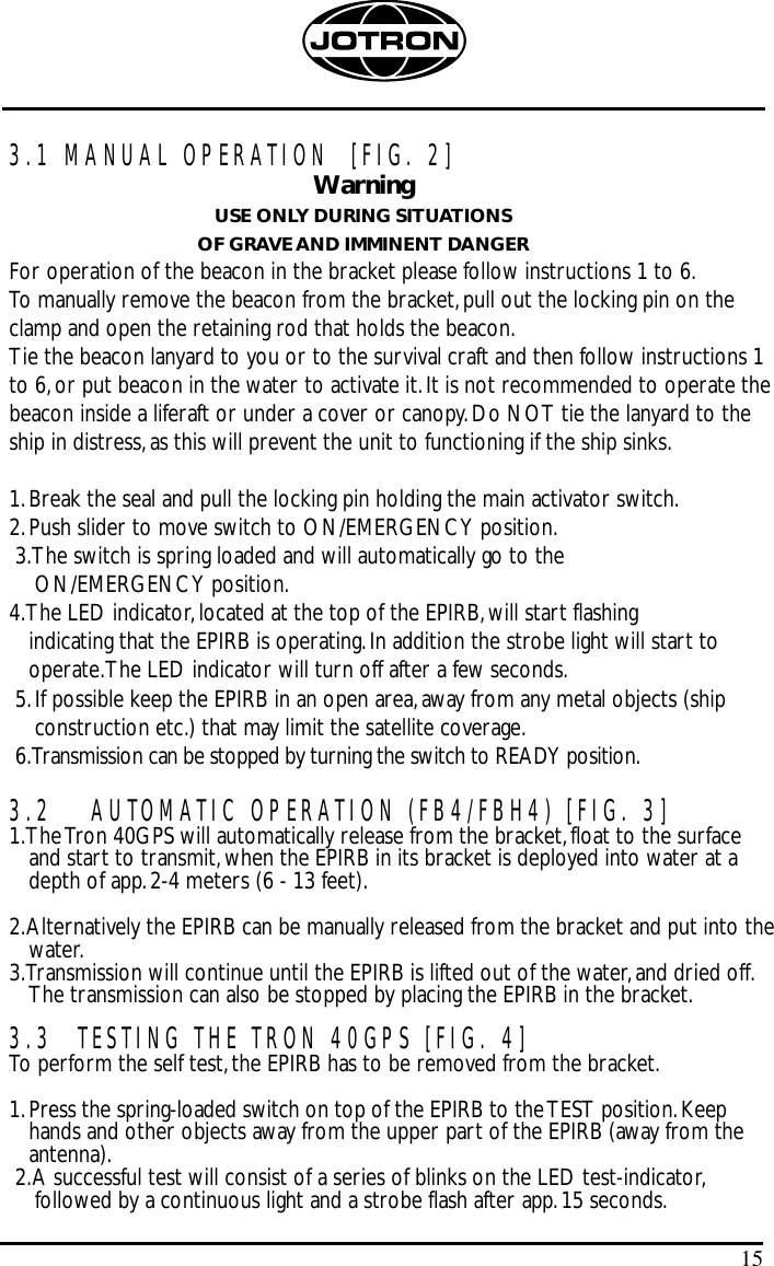 3.1 MANUAL OPERATION  [FIG. 2]WarningUSE ONLY DURING SITUATIONSOF GRAVE AND IMMINENT DANGERFor operation of the beacon in the bracket please follow instructions 1 to 6.To manually remove the beacon from the bracket,pull out the locking pin on theclamp and open the retaining rod that holds the beacon.Tie the beacon lanyard to you or to the survival craft and then follow instructions 1to 6,or put beacon in the water to activate it.It is not recommended to operate thebeacon inside a liferaft or under a cover or canopy.Do NOT tie the lanyard to theship in distress,as this will prevent the unit to functioning if the ship sinks.1.Break the seal and pull the locking pin holding the main activator switch.2.Push slider to move switch to ON/EMERGENCY position.3.The switch is spring loaded and will automatically go to the ON/EMERGENCY position.4.The LED indicator,located at the top of the EPIRB,will start flashing indicating that the EPIRB is operating.In addition the strobe light will start tooperate.The LED indicator will turn off after a few seconds.5.If possible keep the EPIRB in an open area,away from any metal objects (shipconstruction etc.) that may limit the satellite coverage.6.Transmission can be stopped by turning the switch to READY position.3.2  AUTOMATIC OPERATION (FB4/FBH4) [FIG. 3]1.The Tron 40GPS will automatically release from the bracket,float to the surfaceand start to transmit,when the EPIRB in its bracket is deployed into water at adepth of app.2-4 meters (6 - 13 feet).2.Alternatively the EPIRB can be manually released from the bracket and put into thewater.3.Transmission will continue until the EPIRB is lifted out of the water,and dried off.The transmission can also be stopped by placing the EPIRB in the bracket.3.3  TESTING THE TRON 40GPS [FIG. 4]To perform the self test,the EPIRB has to be removed from the bracket.1.Press the spring-loaded switch on top of the EPIRB to the TEST position.Keephands and other objects away from the upper part of the EPIRB (away from theantenna).2.A successful test will consist of a series of blinks on the LED test-indicator,followed by a continuous light and a strobe flash after app.15 seconds.15