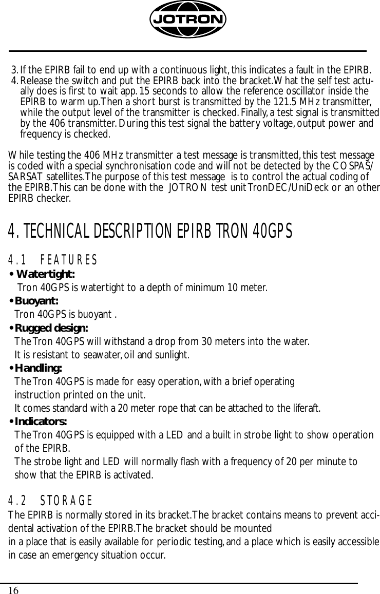 163.If the EPIRB fail to end up with a continuous light,this indicates a fault in the EPIRB.4.Release the switch and put the EPIRB back into the bracket.What the self test actu-ally does is first to wait app.15 seconds to allow the reference oscillator inside theEPIRB to warm up.Then a short burst is transmitted by the 121.5 MHz transmitter,while the output level of the transmitter is checked.Finally,a test signal is transmittedby the 406 transmitter.During this test signal the battery voltage,output power andfrequency is checked.While testing the 406 MHz transmitter a test message is transmitted,this test messageis coded with a special synchronisation code and will not be detected by the COSPAS/SARSAT satellites.The purpose of this test message  is to control the actual coding ofthe EPIRB.This can be done with the  JOTRON test unit TronDEC/UniDeck or an otherEPIRB checker.4. TECHNICAL DESCRIPTION EPIRB TRON 40GPS4.1 FEATURES•  Watertight:Tron 40GPS is watertight to a depth of minimum 10 meter.• Buoyant:Tron 40GPS is buoyant .• Rugged design:The Tron 40GPS will withstand a drop from 30 meters into the water.It is resistant to seawater,oil and sunlight.• Handling:The Tron 40GPS is made for easy operation,with a brief operating instruction printed on the unit.It comes standard with a 20 meter rope that can be attached to the liferaft.• Indicators:The Tron 40GPS is equipped with a LED and a built in strobe light to show operationof the EPIRB.The strobe light and LED will normally flash with a frequency of 20 per minute toshow that the EPIRB is activated.4.2 STORAGEThe EPIRB is normally stored in its bracket.The bracket contains means to prevent acci-dental activation of the EPIRB.The bracket should be mounted in a place that is easily available for periodic testing,and a place which is easily accessiblein case an emergency situation occur.