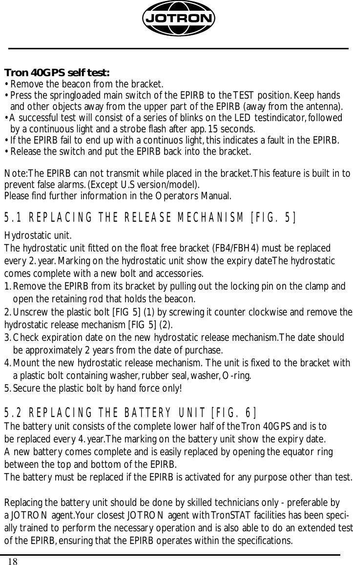 18Tron 40GPS self test:• Remove the beacon from the bracket.• Press the springloaded main switch of the EPIRB to the TEST position.Keep handsand other objects away from the upper part of the EPIRB (away from the antenna).• A successful test will consist of a series of blinks on the LED testindicator,followedby a continuous light and a strobe flash after app.15 seconds.• If the EPIRB fail to end up with a continuos light,this indicates a fault in the EPIRB.• Release the switch and put the EPIRB back into the bracket.Note:The EPIRB can not transmit while placed in the bracket.This feature is built in toprevent false alarms.(Except U.S version/model).Please find further information in the Operators Manual.5.1 REPLACING THE RELEASE MECHANISM [FIG. 5]Hydrostatic unit.The hydrostatic unit fitted on the float free bracket (FB4/FBH4) must be replacedevery 2.year.Marking on the hydrostatic unit show the expiry dateThe hydrostaticcomes complete with a new bolt and accessories.1.Remove the EPIRB from its bracket by pulling out the locking pin on the clamp andopen the retaining rod that holds the beacon.2.Unscrew the plastic bolt [FIG 5] (1) by screwing it counter clockwise and remove thehydrostatic release mechanism [FIG 5] (2).3.Check expiration date on the new hydrostatic release mechanism.The date shouldbe approximately 2 years from the date of purchase.4.Mount the new hydrostatic release mechanism. The unit is fixed to the bracket witha plastic bolt containing washer,rubber seal,washer,O-ring.5.Secure the plastic bolt by hand force only!5.2 REPLACING THE BATTERY UNIT [FIG. 6]The battery unit consists of the complete lower half of the Tron 40GPS and is tobe replaced every 4.year.The marking on the battery unit show the expiry date.A new battery comes complete and is easily replaced by opening the equator ringbetween the top and bottom of the EPIRB.The battery must be replaced if the EPIRB is activated for any purpose other than test.Replacing the battery unit should be done by skilled technicians only - preferable by a JOTRON agent.Your closest JOTRON agent with TronSTAT facilities has been speci-ally trained to perform the necessary operation and is also able to do an extended testof the EPIRB,ensuring that the EPIRB operates within the specifications.