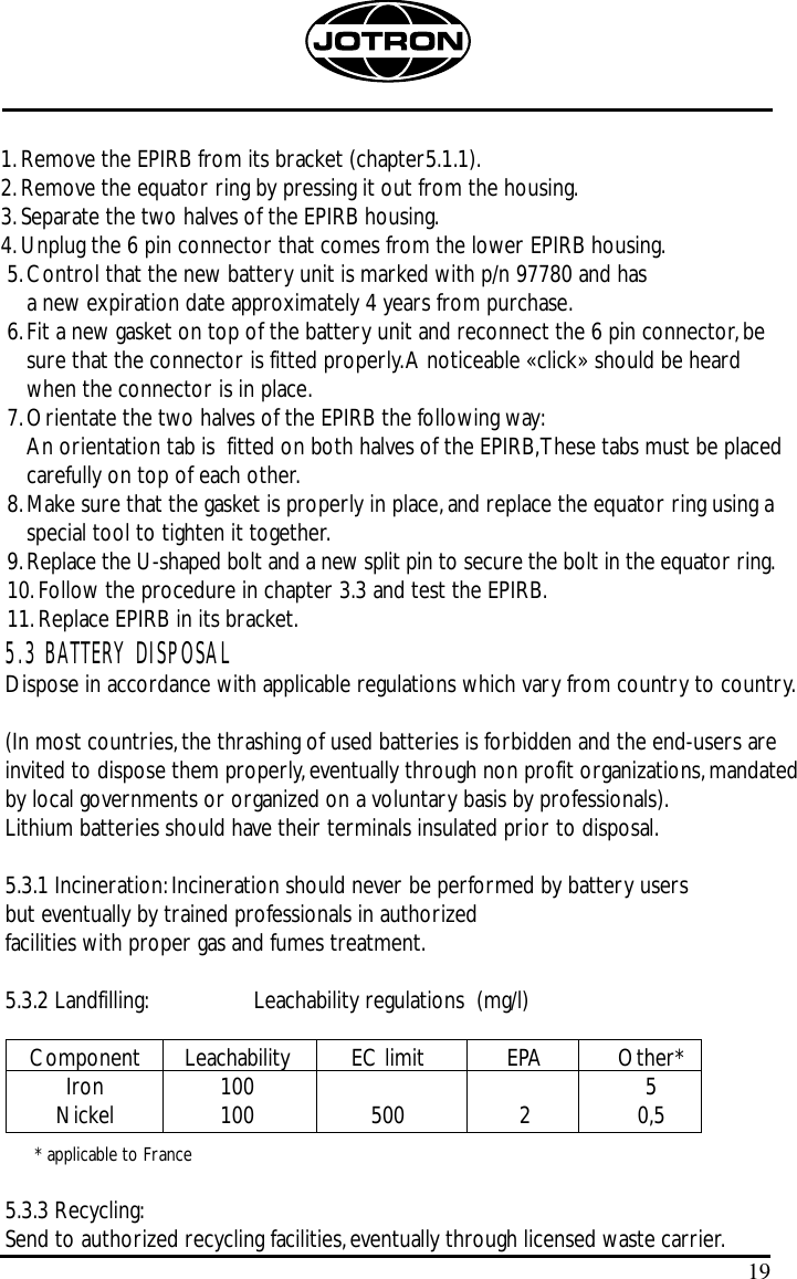 1.Remove the EPIRB from its bracket (chapter5.1.1).2.Remove the equator ring by pressing it out from the housing.3.Separate the two halves of the EPIRB housing.4.Unplug the 6 pin connector that comes from the lower EPIRB housing.5.Control that the new battery unit is marked with p/n 97780 and has a new expiration date approximately 4 years from purchase.6.Fit a new gasket on top of the battery unit and reconnect the 6 pin connector,besure that the connector is fitted properly.A noticeable «click» should be heardwhen the connector is in place.7.Orientate the two halves of the EPIRB the following way:An orientation tab is  fitted on both halves of the EPIRB,These tabs must be placedcarefully on top of each other.8.Make sure that the gasket is properly in place,and replace the equator ring using aspecial tool to tighten it together.9.Replace the U-shaped bolt and a new split pin to secure the bolt in the equator ring.10.Follow the procedure in chapter 3.3 and test the EPIRB.11.Replace EPIRB in its bracket.195.3 BATTERY DISPOSALDispose in accordance with applicable regulations which vary from country to country.(In most countries,the thrashing of used batteries is forbidden and the end-users areinvited to dispose them properly,eventually through non profit organizations,mandated by local governments or organized on a voluntary basis by professionals).Lithium batteries should have their terminals insulated prior to disposal.5.3.1 Incineration:Incineration should never be performed by battery users but eventually by trained professionals in authorized facilities with proper gas and fumes treatment.5.3.2 Landfilling: Leachability regulations  (mg/l)Component Leachability EC limit EPA Other*Iron 100 5Nickel 100 500 2 0,5* applicable to France5.3.3 Recycling:Send to authorized recycling facilities,eventually through licensed waste carrier.