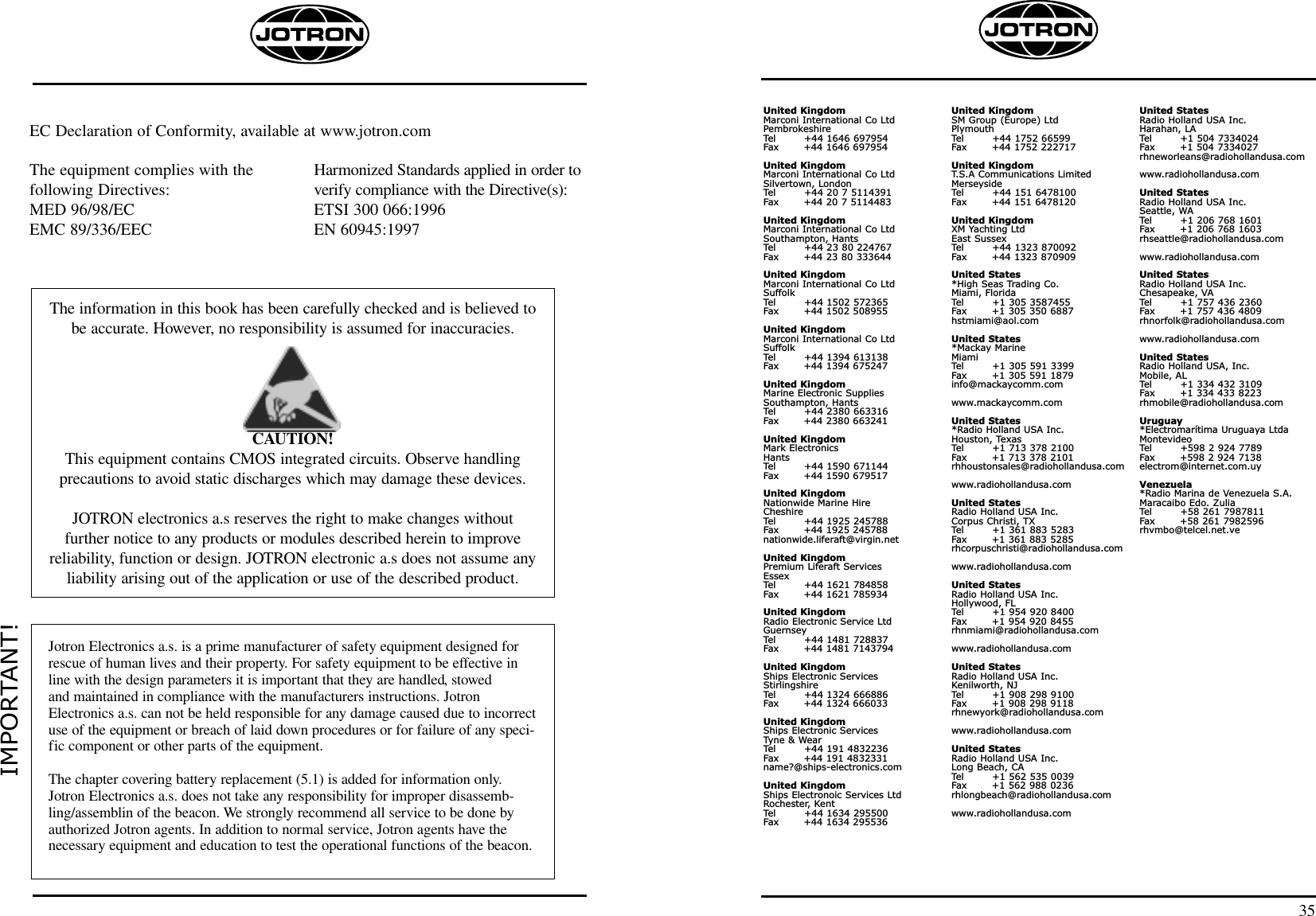 United KingdomMarconi International Co LtdPembrokeshireTel        +44 1646 697954Fax       +44 1646 697954United KingdomMarconi International Co LtdSilvertown, LondonTel        +44 20 7 5114391Fax       +44 20 7 5114483United KingdomMarconi International Co LtdSouthampton, HantsTel        +44 23 80 224767Fax       +44 23 80 333644United KingdomMarconi International Co LtdSuffolkTel        +44 1502 572365Fax       +44 1502 508955United KingdomMarconi International Co LtdSuffolkTel        +44 1394 613138Fax       +44 1394 675247United KingdomMarine Electronic SuppliesSouthampton, HantsTel        +44 2380 663316Fax       +44 2380 663241United KingdomMark ElectronicsHantsTel        +44 1590 671144Fax       +44 1590 679517United KingdomNationwide Marine HireCheshireTel        +44 1925 245788Fax       +44 1925 245788nationwide.liferaft@virgin.netUnited KingdomPremium Liferaft ServicesEssexTel        +44 1621 784858Fax       +44 1621 785934United KingdomRadio Electronic Service LtdGuernseyTel        +44 1481 728837Fax       +44 1481 7143794United KingdomShips Electronic ServicesStirlingshireTel        +44 1324 666886Fax       +44 1324 666033United KingdomShips Electronic ServicesTyne &amp; WearTel        +44 191 4832236Fax       +44 191 4832331name?@ships-electronics.comUnited KingdomShips Electronoic Services LtdRochester,  KentTel        +44 1634 295500Fax       +44 1634 295536United KingdomSM Group (Europe) LtdPlymouthTel        +44 1752 66599Fax       +44 1752 222717United KingdomT.S.A Communications LimitedMerseysideTel        +44 151 6478100Fax       +44 151 6478120United KingdomXM Yachting LtdEast SussexTel        +44 1323 870092Fax       +44 1323 870909United States*High Seas Trading Co.Miami, FloridaTel        +1 305 3587455Fax       +1 305 350 6887hstmiami@aol.comUnited States*Mackay MarineMiamiTel        +1 305 591 3399Fax       +1 305 591 1879info@mackaycomm.comwww.mackaycomm.comUnited States*Radio Holland USA Inc.Houston, TexasTel        +1 713 378 2100Fax       +1 713 378 2101rhhoustonsales@radiohollandusa.comwww.radiohollandusa.comUnited StatesRadio Holland USA Inc.Corpus Christi, TXTel        +1 361 883 5283Fax       +1 361 883 5285rhcorpuschristi@radiohollandusa.comwww.radiohollandusa.comUnited StatesRadio Holland USA Inc.Hollywood, FLTel        +1 954 920 8400Fax       +1 954 920 8455rhnmiami@radiohollandusa.comwww.radiohollandusa.comUnited StatesRadio Holland USA Inc.Kenilworth, NJTel        +1 908 298 9100Fax       +1 908 298 9118rhnewyork@radiohollandusa.comwww.radiohollandusa.comUnited StatesRadio Holland USA Inc.Long Beach, CATel        +1 562 535 0039Fax       +1 562 988 0236rhlongbeach@radiohollandusa.comwww.radiohollandusa.comUnited StatesRadio Holland USA Inc.Harahan, LATel        +1 504 7334024Fax       +1 504 7334027rhneworleans@radiohollandusa.comwww.radiohollandusa.comUnited StatesRadio Holland USA Inc.Seattle, WATel        +1 206 768 1601Fax       +1 206 768 1603rhseattle@radiohollandusa.comwww.radiohollandusa.comUnited StatesRadio Holland USA Inc.Chesapeake, VATel        +1 757 436 2360Fax       +1 757 436 4809rhnorfolk@radiohollandusa.comwww.radiohollandusa.comUnited StatesRadio Holland USA, Inc.Mobile, ALTel        +1 334 432 3109Fax       +1 334 433 8223rhmobile@radiohollandusa.comUruguay*Electromarítima Uruguaya LtdaMontevideoTel        +598 2 924 7789Fax       +598 2 924 7138electrom@internet.com.uyVenezuela*Radio Marina de Venezuela S.A.Maracaibo Edo. ZuliaTel        +58 261 7987811Fax       +58 261 7982596rhvmbo@telcel.net.ve35IMPORTANT!Jotron Electronics a.s. is a prime manufacturer of safety equipment designed forrescue of human lives and their property. For safety equipment to be effective inline with the design parameters it is important that they are handled, stowed and maintained in compliance with the manufacturers instructions. JotronElectronics a.s. can not be held responsible for any damage caused due to incorrectuse of the equipment or breach of laid down procedures or for failure of any speci-fic component or other parts of the equipment.The chapter covering battery replacement (5.1) is added for information only.Jotron Electronics a.s. does not take any responsibility for improper disassemb-ling/assemblin of the beacon. We strongly recommend all service to be done byauthorized Jotron agents. In addition to normal service, Jotron agents have thenecessary equipment and education to test the operational functions of the beacon.The information in this book has been carefully checked and is believed tobe accurate. However, no responsibility is assumed for inaccuracies.CAUTION!This equipment contains CMOS integrated circuits. Observe handling precautions to avoid static discharges which may damage these devices.JOTRON electronics a.s reserves the right to make changes without further notice to any products or modules described herein to improve reliability, function or design. JOTRON electronic a.s does not assume anyliability arising out of the application or use of the described product.The equipment complies with the following Directives:MED 96/98/ECEMC 89/336/EECHarmonized Standards applied in order toverify compliance with the Directive(s):ETSI 300 066:1996 EN 60945:1997EC Declaration of Conformity, available at www.jotron.com