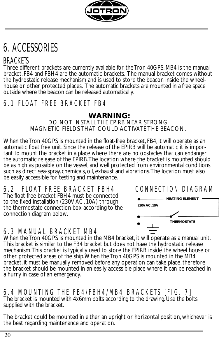 206. ACCESSORIESBRACKETSThree different brackets are currently available for the Tron 40GPS.MB4 is the manualbracket.FB4 and FBH4 are the automatic brackets. The manual bracket comes withoutthe hydrostatic release mechanism and is used to store the beacon inside the wheel-house or other protected places. The automatic brackets are mounted in a free spaceoutside where the beacon can be released automatically.6.1 FLOAT FREE BRACKET FB4WARNING:DO NOT INSTALL THE EPIRB NEAR STRONG MAGNETIC FIELDS THAT COULD ACTIVATE THE BEACON.When the Tron 40GPS is mounted in the float-free bracket,FB4,it will operate as anautomatic float free unit.Since the release of the EPIRB will be automatic it is impor-tant to mount the bracket in a place where there are no obstacles that can endangerthe automatic release of the EPIRB.The location where the bracket is mounted shouldbe as high as possible on the vessel,and well protected from environmental conditionssuch as direct sea-spray,chemicals,oil,exhaust and vibrations.The location must alsobe easily accessible for testing and maintenance.6.2 FLOAT FREE BRACKET FBH4The float free bracket FBH4 must be connected to the fixed installation (230V AC,10A) through the thermostate connection box according to the connection diagram below.6.3 MANUAL BRACKET MB4When the Tron 40GPS is mounted in the MB4 bracket,it will operate as a manual unit.This bracket is similar to the FB4 bracket but does not have the hydrostatic releasemechanism.This bracket is typically used to store the EPIRB inside the wheel house orother protected areas of the ship.When the Tron 40GPS is mounted in the MB4bracket,it must be manually removed before any operation can take place,thereforethe bracket should be mounted in an easily accessible place where it can be reached ina hurry in case of an emergency.6.4 MOUNTING THE FB4/FBH4/MB4 BRACKETS [FIG. 7]The bracket is mounted with 4x6mm bolts according to the drawing.Use the boltssupplied with the bracket.The bracket could be mounted in either an upright or horizontal position,whichever isthe best regarding maintenance and operation.CONNECTION DIAGRAMHEATING ELEMENTTHERMOSTATE230V AC, 10A