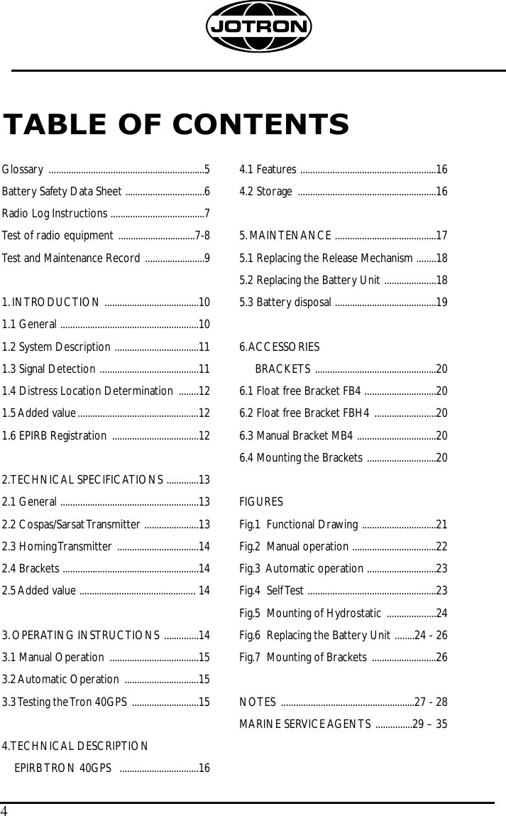 TABLE OF CONTENTS4Glossary ...............................................................5Battery Safety Data Sheet ................................6Radio Log Instructions ......................................7Test of radio equipment ...............................7-8Test and Maintenance Record ........................91.INTRODUCTION ......................................101.1 General ........................................................101.2 System Description ..................................111.3 Signal Detection ........................................111.4 Distress Location Determination ........121.5 Added value .................................................121.6 EPIRB Registration ...................................122.TECHNICAL SPECIFICATIONS .............132.1 General ........................................................132.2 Cospas/Sarsat Transmitter ......................132.3 Homing Transmitter .................................142.4 Brackets .......................................................142.5 Added value ............................................... 143.OPERATING INSTRUCTIONS ..............143.1 Manual Operation ....................................153.2 Automatic Operation  ..............................153.3 Testing the Tron  40GPS  ...........................154.TECHNICAL DESCRIPTION  EPIRB TRON 40GPS  ................................164.1 Features .......................................................164.2 Storage ........................................................165.MAINTENANCE .........................................175.1 Replacing the Release Mechanism ........185.2 Replacing the Battery Unit .....................185.3 Battery disposal .........................................196.ACCESSORIESBRACKETS .................................................206.1 Float free Bracket FB4 .............................206.2 Float free Bracket FBH4 .........................206.3 Manual Bracket MB4 ................................206.4 Mounting the Brackets ............................20FIGURESFig.1  Functional Drawing ..............................21Fig.2  Manual operation ..................................22Fig.3  Automatic operation ............................23Fig.4  Self Test ....................................................23Fig.5  Mounting of Hydrostatic ....................24Fig.6  Replacing the Battery Unit ........24 - 26Fig.7  Mounting of Brackets ..........................26NOTES  ......................................................27 - 28MARINE SERVICE AGENTS ...............29 – 35