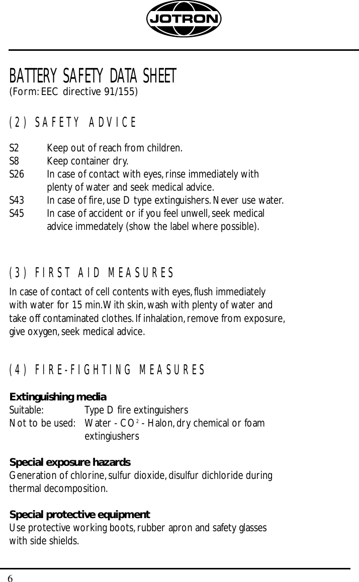 6BATTERY SAFETY DATA SHEET(Form:EEC directive 91/155)(2) SAFETY ADVICES2 Keep out of reach from children.S8 Keep container dry.S26 In case of contact with eyes,rinse immediately withplenty of water and seek medical advice.S43 In case of fire,use D type extinguishers.Never use water.S45 In case of accident or if you feel unwell,seek medical advice immedately (show the label where possible).(3) FIRST AID MEASURESIn case of contact of cell contents with eyes,flush immediately with water for 15 min.With skin,wash with plenty of water and take off contaminated clothes.If inhalation,remove from exposure,give oxygen,seek medical advice.(4) FIRE-FIGHTING MEASURESExtinguishing mediaSuitable: Type D fire extinguishersNot to be used: Water - CO2- Halon,dry chemical or foam extingiushersSpecial exposure hazardsGeneration of chlorine,sulfur dioxide,disulfur dichloride during thermal decomposition.Special protective equipmentUse protective working boots,rubber apron and safety glasseswith side shields.