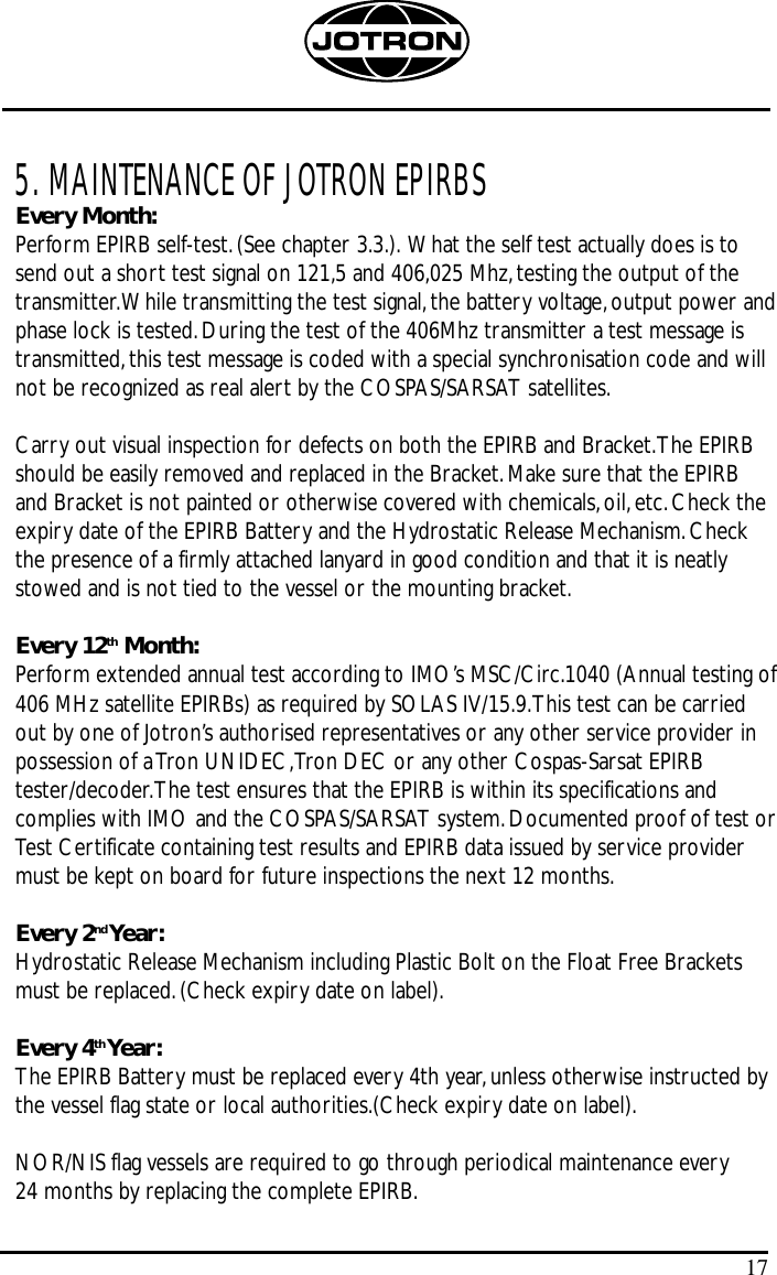 5. MAINTENANCE OF JOTRON EPIRBSEvery Month:Perform EPIRB self-test.(See chapter 3.3.). What the self test actually does is tosend out a short test signal on 121,5 and 406,025 Mhz,testing the output of thetransmitter.While transmitting the test signal,the battery voltage,output power andphase lock is tested.During the test of the 406Mhz transmitter a test message istransmitted,this test message is coded with a special synchronisation code and willnot be recognized as real alert by the COSPAS/SARSAT satellites.Carry out visual inspection for defects on both the EPIRB and Bracket.The EPIRBshould be easily removed and replaced in the Bracket.Make sure that the EPIRBand Bracket is not painted or otherwise covered with chemicals,oil,etc.Check theexpiry date of the EPIRB Battery and the Hydrostatic Release Mechanism.Checkthe presence of a firmly attached lanyard in good condition and that it is neatlystowed and is not tied to the vessel or the mounting bracket.Every 12th Month:Perform extended annual test according to IMO’s MSC/Circ.1040 (Annual testing of406 MHz satellite EPIRBs) as required by SOLAS IV/15.9.This test can be carriedout by one of Jotron’s authorised representatives or any other service provider inpossession of a Tron UNIDEC,Tron DEC or any other Cospas-Sarsat EPIRBtester/decoder.The test ensures that the EPIRB is within its specifications andcomplies with IMO and the COSPAS/SARSAT system.Documented proof of test orTest Certificate containing test results and EPIRB data issued by service providermust be kept on board for future inspections the next 12 months.Every 2nd Year:Hydrostatic Release Mechanism including Plastic Bolt on the Float Free Bracketsmust be replaced.(Check expiry date on label).Every 4th Year:The EPIRB Battery must be replaced every 4th year,unless otherwise instructed bythe vessel flag state or local authorities.(Check expiry date on label).NOR/NIS flag vessels are required to go through periodical maintenance every 24 months by replacing the complete EPIRB.17