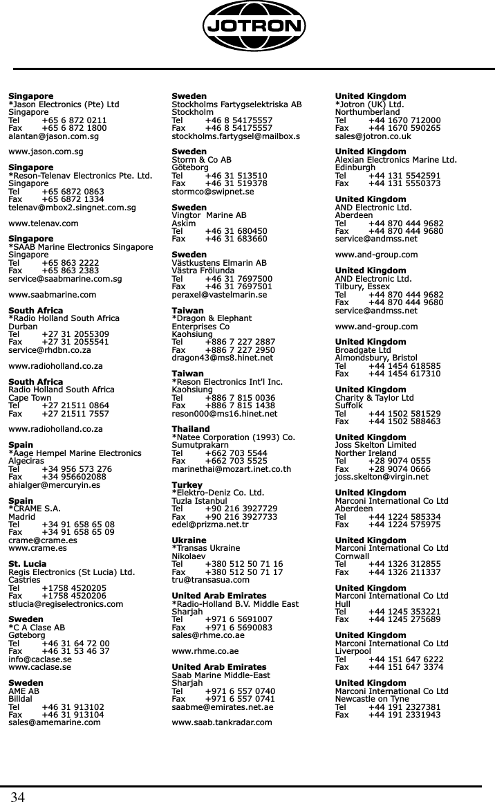 Singapore*Jason Electronics (Pte) LtdSingaporeTel        +65 6 872 0211Fax       +65 6 872 1800alantan@jason.com.sgwww.jason.com.sgSingapore*Reson-Telenav Electronics Pte. Ltd.SingaporeTel        +65 6872 0863Fax       +65 6872 1334telenav@mbox2.singnet.com.sgwww.telenav.comSingapore*SAAB Marine Electronics SingaporeSingaporeTel        +65 863 2222Fax       +65 863 2383service@saabmarine.com.sgwww.saabmarine.comSouth Africa*Radio Holland South AfricaDurbanTel        +27 31 2055309Fax       +27 31 2055541service@rhdbn.co.zawww.radioholland.co.zaSouth AfricaRadio Holland South AfricaCape TownTel        +27 21511 0864Fax       +27 21511 7557www.radioholland.co.zaSpain*Aage Hempel Marine ElectronicsAlgecirasTel        +34 956 573 276Fax       +34 956602088ahialger@mercuryin.esSpain*CRAME S.A.MadridTel        +34 91 658 65 08Fax       +34 91 658 65 09crame@crame.eswww.crame.esSt. LuciaRegis Electronics (St Lucia) Ltd.CastriesTel        +1758 4520205Fax       +1758 4520206stlucia@regiselectronics.comSweden*C A Clase ABGøteborgTel        +46 31 64 72 00Fax       +46 31 53 46 37info@caclase.sewww.caclase.seSwedenAME ABBilldalTel        +46 31 913102Fax       +46 31 913104sales@amemarine.comSwedenStockholms Fartygselektriska ABStockholmTel        +46 8 54175557Fax       +46 8 54175557stockholms.fartygsel@mailbox.sSwedenStorm &amp; Co ABGöteborgTel        +46 31 513510Fax       +46 31 519378stormco@swipnet.seSwedenVingtor  Marine ABAskimTel        +46 31 680450Fax       +46 31 683660SwedenVästkustens Elmarin ABVästra FrölundaTel        +46 31 7697500Fax       +46 31 7697501peraxel@vastelmarin.seTaiwan*Dragon &amp; Elephant Enterprises CoKaohsiungTel        +886 7 227 2887Fax       +886 7 227 2950dragon43@ms8.hinet.netTaiwan*Reson Electronics Int&apos;l Inc.KaohsiungTel        +886 7 815 0036Fax       +886 7 815 1438reson000@ms16.hinet.netThailand*Natee Corporation (1993) Co.SumutprakarnTel        +662 703 5544Fax       +662 703 5525marinethai@mozart.inet.co.thTurkey*Elektro-Deniz Co. Ltd.Tuzla IstanbulTel        +90 216 3927729Fax       +90 216 3927733edel@prizma.net.trUkraine*Transas UkraineNikolaevTel        +380 512 50 71 16Fax       +380 512 50 71 17tru@transasua.comUnited Arab Emirates*Radio-Holland B.V. Middle EastSharjahTel        +971 6 5691007Fax       +971 6 5690083sales@rhme.co.aewww.rhme.co.aeUnited Arab EmiratesSaab Marine Middle-EastSharjahTel        +971 6 557 0740Fax       +971 6 557 0741saabme@emirates.net.aewww.saab.tankradar.comUnited Kingdom*Jotron (UK) Ltd.NorthumberlandTel        +44 1670 712000Fax       +44 1670 590265sales@jotron.co.ukUnited KingdomAlexian Electronics Marine Ltd.EdinburghTel        +44 131 5542591Fax       +44 131 5550373United KingdomAND Electronic Ltd.AberdeenTel        +44 870 444 9682Fax       +44 870 444 9680service@andmss.netwww.and-group.comUnited KingdomAND Electronic Ltd.Tilbury, EssexTel        +44 870 444 9682Fax       +44 870 444 9680service@andmss.netwww.and-group.comUnited KingdomBroadgate LtdAlmondsbury, BristolTel        +44 1454 618585Fax       +44 1454 617310United KingdomCharity &amp; Taylor LtdSuffolkTel        +44 1502 581529Fax       +44 1502 588463United KingdomJoss Skelton LimitedNorther IrelandTel        +28 9074 0555Fax       +28 9074 0666joss.skelton@virgin.netUnited KingdomMarconi International Co LtdAberdeenTel        +44 1224 585334Fax       +44 1224 575975United KingdomMarconi International Co LtdCornwallTel        +44 1326 312855Fax       +44 1326 211337United KingdomMarconi International Co LtdHullTel        +44 1245 353221Fax       +44 1245 275689United KingdomMarconi International Co LtdLiverpoolTel        +44 151 647 6222Fax       +44 151 647 3374United KingdomMarconi International Co LtdNewcastle on TyneTel        +44 191 2327381Fax       +44 191 233194334