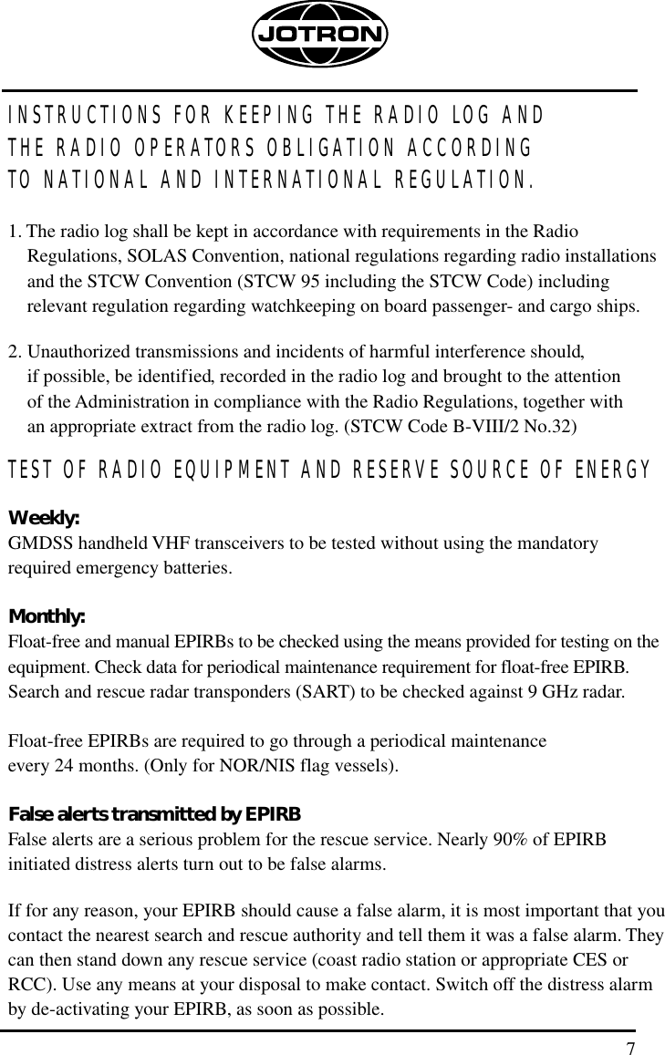 7INSTRUCTIONS FOR KEEPING THE RADIO LOG AND THE RADIO OPERATORS OBLIGATION ACCORDING TO NATIONAL AND INTERNATIONAL REGULATION.1. The radio log shall be kept in accordance with requirements in the RadioRegulations, SOLAS Convention, national regulations regarding radio installationsand the STCW Convention (STCW 95 including the STCW Code) including relevant regulation regarding watchkeeping on board passenger- and cargo ships.2. Unauthorized transmissions and incidents of harmful interference should, if possible, be identified, recorded in the radio log and brought to the attention of the Administration in compliance with the Radio Regulations, together with an appropriate extract from the radio log. (STCW Code B-VIII/2 No.32)TEST OF RADIO EQUIPMENT AND RESERVE SOURCE OF ENERGYWeekly:GMDSS handheld VHF transceivers to be tested without using the mandatory required emergency batteries.Monthly:Float-free and manual EPIRBs to be checked using the means provided for testing on theequipment. Check data for periodical maintenance requirement for float-free EPIRB.Search and rescue radar transponders (SART) to be checked against 9 GHz radar.Float-free EPIRBs are required to go through a periodical maintenance every 24 months. (Only for NOR/NIS flag vessels).False alerts transmitted by EPIRBFalse alerts are a serious problem for the rescue service. Nearly 90% of EPIRB initiated distress alerts turn out to be false alarms. If for any reason, your EPIRB should cause a false alarm, it is most important that youcontact the nearest search and rescue authority and tell them it was a false alarm. Theycan then stand down any rescue service (coast radio station or appropriate CES orRCC). Use any means at your disposal to make contact. Switch off the distress alarmby de-activating your EPIRB, as soon as possible.
