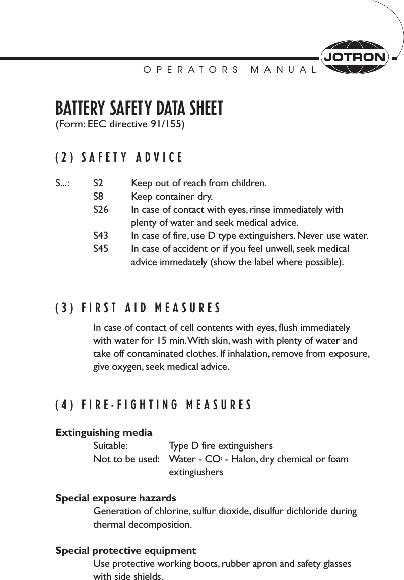 OPERATORS MANUALBATTERY SAFETY DATA SHEET(Form: EEC directive 91/155)(2) SAFETY ADVICES...: S2 Keep out of reach from children.S8 Keep container dry.S26 In case of contact with eyes, rinse immediately withplenty of water and seek medical advice.S43 In case of fire, use D type extinguishers. Never use water.S45 In case of accident or if you feel unwell, seek medical advice immedately (show the label where possible).(3) FIRST AID MEASURESIn case of contact of cell contents with eyes, flush immediately with water for 15 min.With skin, wash with plenty of water and take off contaminated clothes. If inhalation, remove from exposure,give oxygen, seek medical advice.(4) FIRE-FIGHTING MEASURESExtinguishing mediaSuitable: Type D fire extinguishersNot to be used: Water - CO2- Halon, dry chemical or foam extingiushersSpecial exposure hazardsGeneration of chlorine, sulfur dioxide, disulfur dichloride during thermal decomposition.Special protective equipmentUse protective working boots, rubber apron and safety glasseswith side shields.