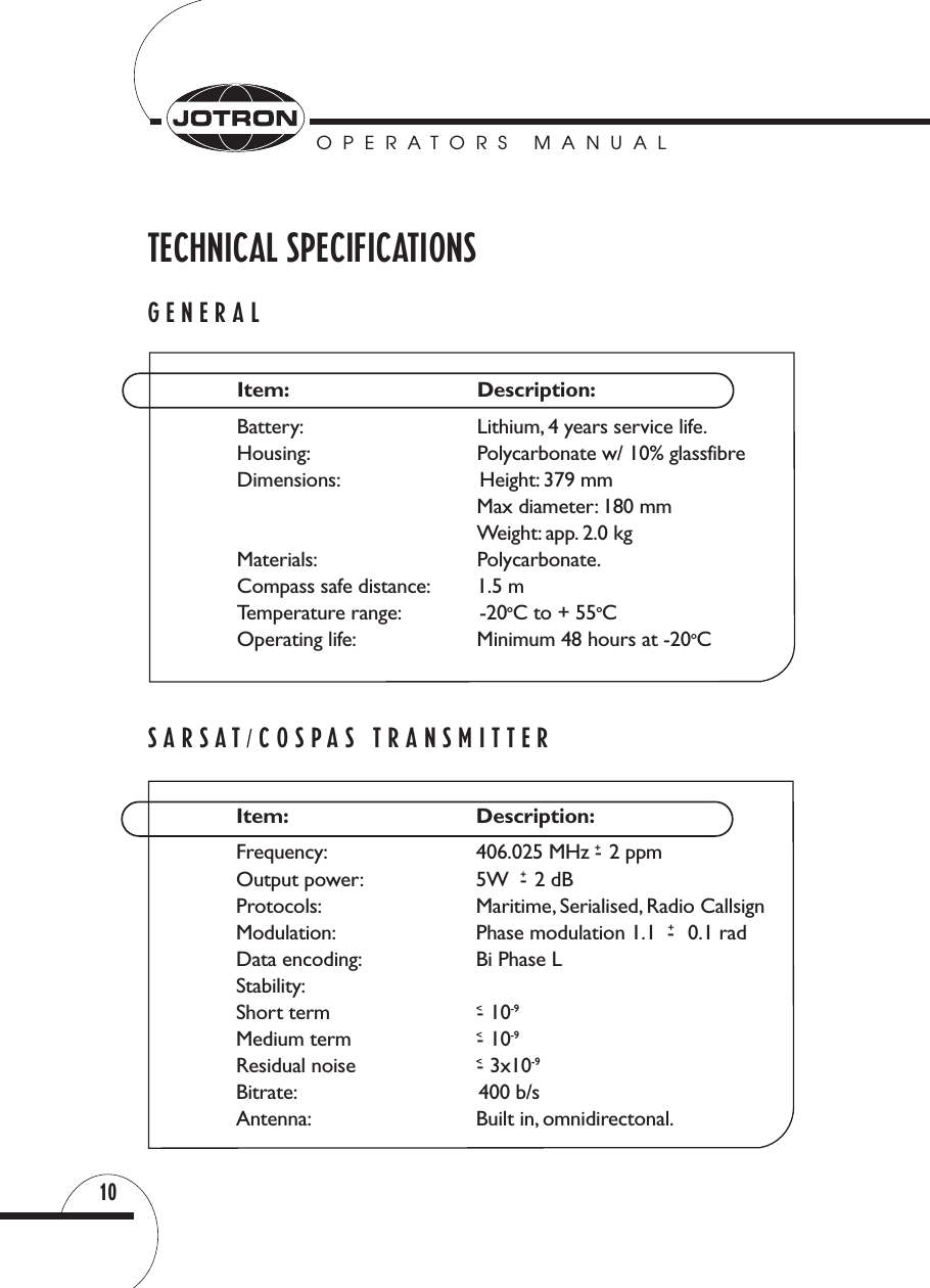 OPERATORS MANUAL10TECHNICAL SPECIFICATIONSGENERALSARSAT/COSPAS TRANSMITTERItem: Description:Frequency: 406.025 MHz - +2 ppmOutput power: 5W  -+2 dBProtocols: Maritime, Serialised, Radio CallsignModulation: Phase modulation 1.1  -+0.1 radData encoding: Bi Phase LStability:Short term  &lt;-10-9Medium term  &lt;-10-9Residual noise  &lt;- 3x10-9Bitrate: 400 b/sAntenna: Built in, omnidirectonal.Item: Description:Battery: Lithium, 4 years service life.Housing: Polycarbonate w/ 10% glassfibreDimensions: Height: 379 mmMax diameter: 180 mmWeight: app. 2.0 kgMaterials: Polycarbonate.Compass safe distance: 1.5 mTemperature range: -20oC to + 55oCOperating life: Minimum 48 hours at -20oC