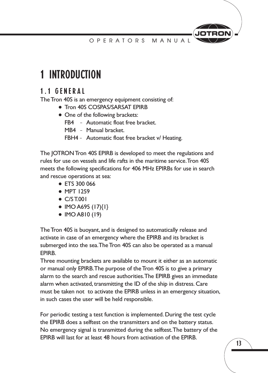 OPERATORS MANUAL131  INTRODUCTION1.1 GENERALThe Tron 40S is an emergency equipment consisting of:●Tron 40S COSPAS/SARSAT EPIRB●One of the following brackets:FB4 –Automatic float free bracket.MB4  –Manual bracket.FBH4 –Automatic float free bracket v/ Heating.The JOTRON Tron 40S EPIRB is developed to meet the regulations andrules for use on vessels and life rafts in the maritime service.Tron 40S meets the following specifications for 406 MHz EPIRBs for use in searchand rescue operations at sea:●ETS 300 066●MPT 1259●C/S T.001●IMO A695 (17){1}●IMO A810 (19)The Tron 40S is buoyant, and is designed to automatically release and activate in case of an emergency where the EPIRB and its bracket is submerged into the sea.The Tron 40S can also be operated as a manualEPIRB.Three mounting brackets are available to mount it either as an automatic or manual only EPIRB.The purpose of the Tron 40S is to give a primaryalarm to the search and rescue authorities.The EPIRB gives an immediatealarm when activated, transmitting the ID of the ship in distress. Caremust be taken not  to activate the EPIRB unless in an emergency situation,in such cases the user will be held responsible.For periodic testing a test function is implemented. During the test cyclethe EPIRB does a selftest on the transmitters and on the battery status.No emergency signal is transmitted during the selftest.The battery of theEPIRB will last for at least 48 hours from activation of the EPIRB.