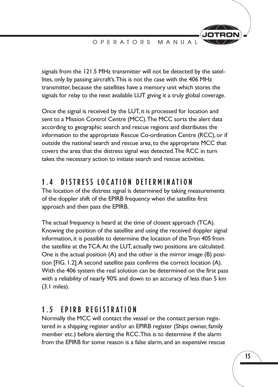 OPERATORS MANUAL15signals from the 121.5 MHz transmitter will not be detected by the satel-lites, only by passing aircraft’s.This is not the case with the 406 MHz transmitter, because the satellites have a memory unit which stores thesignals for relay to the next available LUT giving it a truly global coverage.Once the signal is received by the LUT, it is processed for location andsent to a Mission Control Centre (MCC).The MCC sorts the alert dataaccording to geographic search and rescue regions and distributes the information to the appropriate Rescue Co-ordination Centre (RCC), or ifoutside the national search and rescue area, to the appropriate MCC thatcovers the area that the distress signal was detected.The RCC in turn takes the necessary action to initiate search and rescue activities.1.4 DISTRESS LOCATION DETERMINATIONThe location of the distress signal is determined by taking measurementsof the doppler shift of the EPIRB frequency when the satellite first approach and then pass the EPIRB.The actual frequency is heard at the time of closest approach (TCA).Knowing the position of the satellite and using the received doppler signalinformation, it is possible to determine the location of the Tron 40S fromthe satellite at the TCA.At the LUT, actually two positions are calculated.One is the actual position (A) and the other is the mirror image (B) posi-tion [FIG. 1.2].A second satellite pass confirms the correct location (A).With the 406 system the real solution can be determined on the first passwith a reliability of nearly 90% and down to an accuracy of less than 5 km(3.1 miles).1.5 EPIRB REGISTRATIONNormally the MCC will contact the vessel or the contact person regis-tered in a shipping register and/or an EPIRB register (Ships owner, familymember etc.) before alerting the RCC.This is to determine if the alarmfrom the EPIRB for some reason is a false alarm, and an expensive rescue