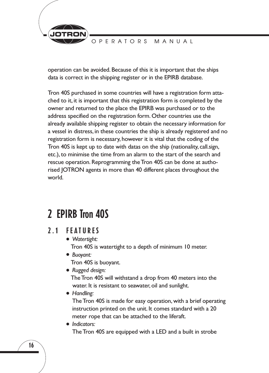 OPERATORS MANUAL16operation can be avoided. Because of this it is important that the shipsdata is correct in the shipping register or in the EPIRB database.Tron 40S purchased in some countries will have a registration form atta-ched to it, it is important that this registration form is completed by theowner and returned to the place the EPIRB was purchased or to the address specified on the registration form. Other countries use the already available shipping register to obtain the necessary information fora vessel in distress, in these countries the ship is already registered and noregistration form is necessary, however it is vital that the coding of theTron 40S is kept up to date with datas on the ship (nationality, call.sign,etc.), to minimise the time from an alarm to the start of the search and rescue operation. Reprogramming the Tron 40S can be done at autho-rised JOTRON agents in more than 40 different places throughout theworld.2  EPIRB Tron 40S2.1 FEATURES●Watertight:Tron 40S is watertight to a depth of minimum 10 meter.●Buoyant:Tron 40S is buoyant.●Rugged design:The Tron 40S will withstand a drop from 40 meters into thewater. It is resistant to seawater, oil and sunlight.●Handling:The Tron 40S is made for easy operation, with a brief operatinginstruction printed on the unit. It comes standard with a 20 meter rope that can be attached to the liferaft.●Indicators:The Tron 40S are equipped with a LED and a built in strobe 