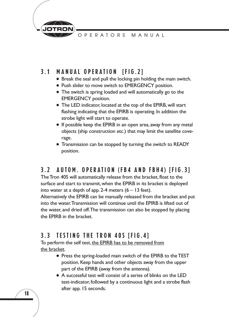 OPERATORS MANUAL183.1 MANUAL OPERATION  [FIG.2] ●Break the seal and pull the locking pin holding the main switch.●Push slider to move switch to EMERGENCY position.●The switch is spring loaded and will automatically go to theEMERGENCY position.●The LED indicator, located at the top of the EPIRB, will startflashing indicating that the EPIRB is operating. In addition thestrobe light will start to operate.●If possible keep the EPIRB in an open area, away from any metalobjects (ship construction etc.) that may limit the satellite cove-rage.●Transmission can be stopped by turning the switch to READYposition.3.2  AUTOM. OPERATION (FB4 AND FBH4) [FIG.3]The Tron 40S will automatically release from the bracket, float to the surface and start to transmit, when the EPIRB in its bracket is deployedinto water at a depth of app. 2-4 meters (6 – 13 feet).Alternatively the EPIRB can be manually released from the bracket and putinto the water.Transmission will continue until the EPIRB is lifted out ofthe water, and dried off.The transmission can also be stopped by placingthe EPIRB in the bracket.3.3 TESTING THE TRON 40S [FIG.4]To perform the self test, the EPIRB has to be removed fromthe bracket.●Press the spring-loaded main switch of the EPIRB to the TESTposition. Keep hands and other objects away from the upperpart of the EPIRB (away from the antenna).●A successful test will consist of a series of blinks on the LEDtest-indicator, followed by a continuous light and a strobe flashafter app. 15 seconds.