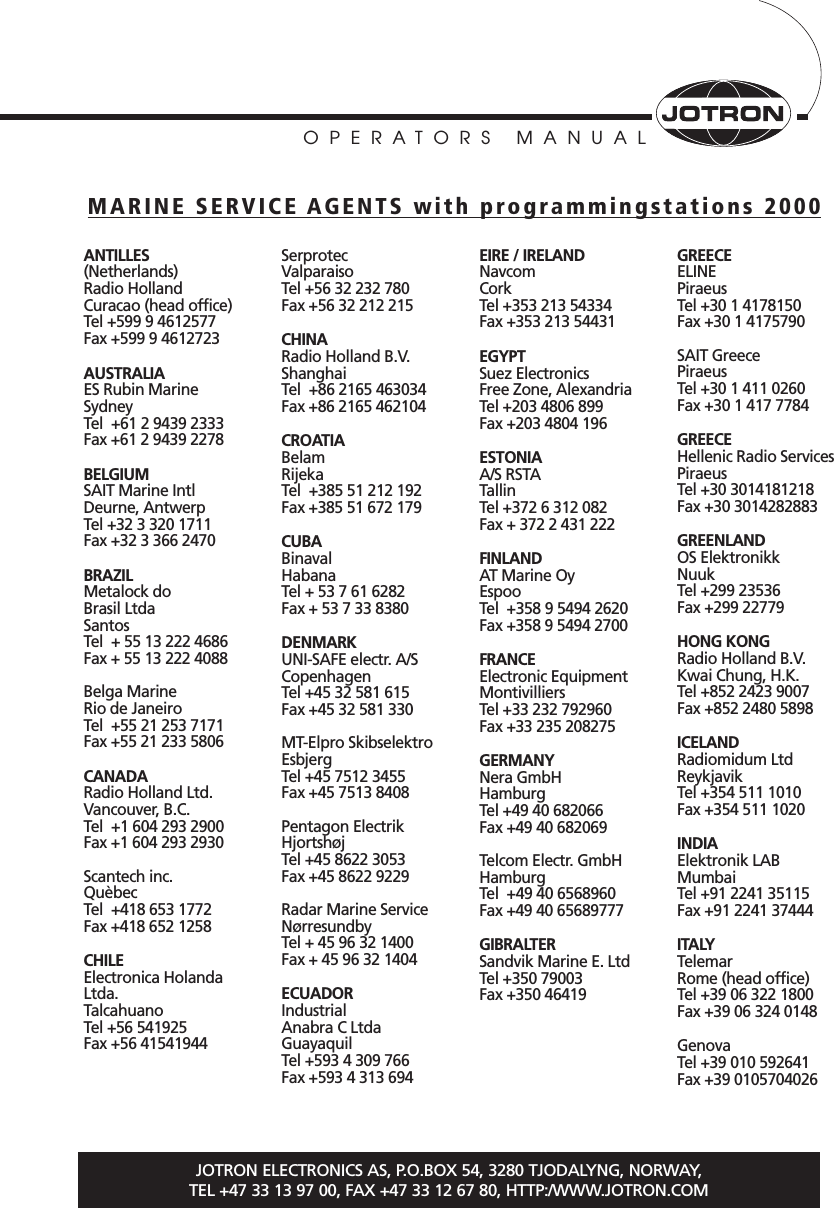 OPERATORS MANUALJOTRON ELECTRONICS AS, P.O.BOX 54, 3280 TJODALYNG, NORWAY, TEL +47 33 13 97 00, FAX +47 33 12 67 80, HTTP:/WWW.JOTRON.COMANTILLES (Netherlands)Radio HollandCuracao (head office)Tel +599 9 4612577Fax +599 9 4612723AUSTRALIAES Rubin MarineSydneyTel  +61 2 9439 2333Fax +61 2 9439 2278BELGIUMSAIT Marine IntlDeurne, AntwerpTel +32 3 320 1711Fax +32 3 366 2470 BRAZILMetalock do Brasil LtdaSantosTel  + 55 13 222 4686Fax + 55 13 222 4088Belga MarineRio de JaneiroTel  +55 21 253 7171Fax +55 21 233 5806CANADARadio Holland Ltd. Vancouver, B.C. Tel  +1 604 293 2900Fax +1 604 293 2930Scantech inc.QuèbecTel  +418 653 1772Fax +418 652 1258CHILEElectronica HolandaLtda.TalcahuanoTel +56 541925Fax +56 41541944SerprotecValparaiso Tel +56 32 232 780Fax +56 32 212 215CHINARadio Holland B.V.ShanghaiTel  +86 2165 463034Fax +86 2165 462104CROATIA Belam RijekaTel  +385 51 212 192Fax +385 51 672 179CUBABinavalHabanaTel + 53 7 61 6282Fax + 53 7 33 8380DENMARKUNI-SAFE electr. A/SCopenhagenTel +45 32 581 615Fax +45 32 581 330MT-Elpro SkibselektroEsbjergTel +45 7512 3455Fax +45 7513 8408Pentagon ElectrikHjortshøjTel +45 8622 3053Fax +45 8622 9229Radar Marine ServiceNørresundbyTel + 45 96 32 1400Fax + 45 96 32 1404ECUADORIndustrial Anabra C LtdaGuayaquilTel +593 4 309 766Fax +593 4 313 694EIRE / IRELANDNavcomCorkTel +353 213 54334Fax +353 213 54431EGYPTSuez Electronics Free Zone, AlexandriaTel +203 4806 899Fax +203 4804 196ESTONIAA/S RSTATallinTel +372 6 312 082Fax + 372 2 431 222FINLANDAT Marine OyEspooTel  +358 9 5494 2620Fax +358 9 5494 2700FRANCEElectronic EquipmentMontivilliersTel +33 232 792960Fax +33 235 208275GERMANYNera GmbHHamburgTel +49 40 682066Fax +49 40 682069Telcom Electr. GmbHHamburgTel  +49 40 6568960Fax +49 40 65689777GIBRALTERSandvik Marine E. LtdTel +350 79003Fax +350 46419GREECEELINEPiraeusTel +30 1 4178150Fax +30 1 4175790SAIT GreecePiraeusTel +30 1 411 0260Fax +30 1 417 7784GREECEHellenic Radio ServicesPiraeusTel +30 3014181218Fax +30 3014282883GREENLANDOS ElektronikkNuukTel +299 23536Fax +299 22779HONG KONGRadio Holland B.V.Kwai Chung, H.K.Tel +852 2423 9007Fax +852 2480 5898ICELANDRadiomidum LtdReykjavikTel +354 511 1010Fax +354 511 1020INDIAElektronik LABMumbaiTel +91 2241 35115Fax +91 2241 37444ITALYTelemarRome (head office)Tel +39 06 322 1800Fax +39 06 324 0148GenovaTel +39 010 592641Fax +39 0105704026MARINE SERVICE AGENTS with programmingstations 2000