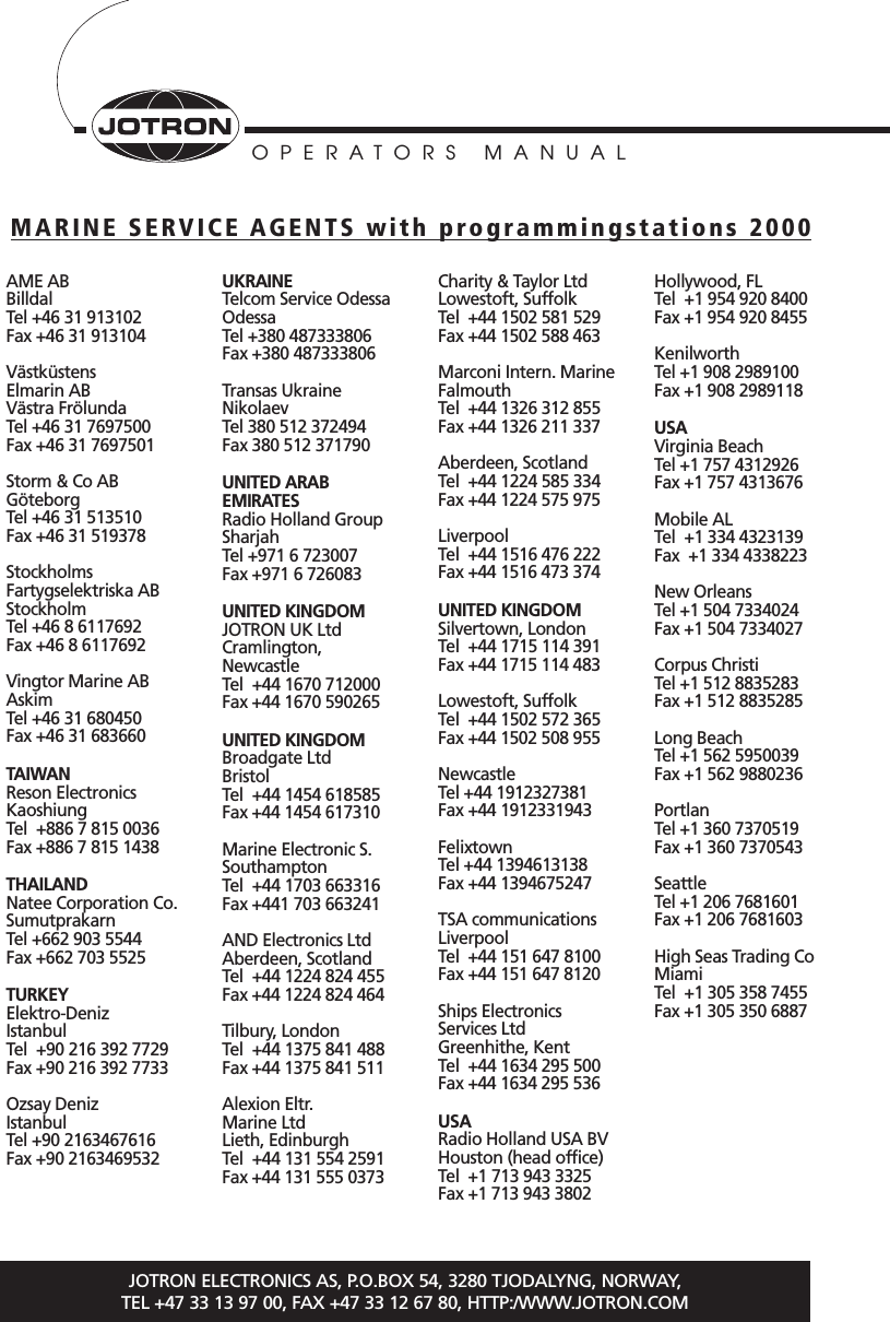 OPERATORS MANUALJOTRON ELECTRONICS AS, P.O.BOX 54, 3280 TJODALYNG, NORWAY, TEL +47 33 13 97 00, FAX +47 33 12 67 80, HTTP:/WWW.JOTRON.COMAME ABBilldalTel +46 31 913102Fax +46 31 913104Västküstens Elmarin ABVästra FrölundaTel +46 31 7697500Fax +46 31 7697501Storm &amp; Co ABGöteborgTel +46 31 513510Fax +46 31 519378Stockholms Fartygselektriska ABStockholmTel +46 8 6117692Fax +46 8 6117692Vingtor Marine ABAskimTel +46 31 680450Fax +46 31 683660TAIWANReson ElectronicsKaoshiungTel  +886 7 815 0036Fax +886 7 815 1438THAILANDNatee Corporation Co.SumutprakarnTel +662 903 5544Fax +662 703 5525TURKEYElektro-DenizIstanbulTel  +90 216 392 7729Fax +90 216 392 7733Ozsay DenizIstanbulTel +90 2163467616Fax +90 2163469532UKRAINETelcom Service OdessaOdessaTel +380 487333806Fax +380 487333806Transas UkraineNikolaevTel 380 512 372494Fax 380 512 371790UNITED ARAB EMIRATESRadio Holland GroupSharjahTel +971 6 723007Fax +971 6 726083UNITED KINGDOMJOTRON UK LtdCramlington, NewcastleTel  +44 1670 712000Fax +44 1670 590265UNITED KINGDOMBroadgate LtdBristolTel  +44 1454 618585Fax +44 1454 617310Marine Electronic S.SouthamptonTel  +44 1703 663316Fax +441 703 663241AND Electronics LtdAberdeen, ScotlandTel  +44 1224 824 455Fax +44 1224 824 464Tilbury, LondonTel  +44 1375 841 488Fax +44 1375 841 511Alexion Eltr. Marine LtdLieth, EdinburghTel  +44 131 554 2591Fax +44 131 555 0373Charity &amp; Taylor LtdLowestoft, SuffolkTel  +44 1502 581 529Fax +44 1502 588 463Marconi Intern. MarineFalmouthTel  +44 1326 312 855Fax +44 1326 211 337Aberdeen, ScotlandTel  +44 1224 585 334Fax +44 1224 575 975LiverpoolTel  +44 1516 476 222Fax +44 1516 473 374UNITED KINGDOMSilvertown, LondonTel  +44 1715 114 391Fax +44 1715 114 483Lowestoft, SuffolkTel  +44 1502 572 365Fax +44 1502 508 955NewcastleTel +44 1912327381Fax +44 1912331943FelixtownTel +44 1394613138Fax +44 1394675247TSA communicationsLiverpoolTel  +44 151 647 8100Fax +44 151 647 8120Ships Electronics Services LtdGreenhithe, KentTel  +44 1634 295 500Fax +44 1634 295 536USARadio Holland USA BVHouston (head office)Tel  +1 713 943 3325Fax +1 713 943 3802Hollywood, FLTel  +1 954 920 8400Fax +1 954 920 8455KenilworthTel +1 908 2989100Fax +1 908 2989118USAVirginia BeachTel +1 757 4312926Fax +1 757 4313676Mobile ALTel  +1 334 4323139Fax  +1 334 4338223New OrleansTel +1 504 7334024Fax +1 504 7334027Corpus ChristiTel +1 512 8835283Fax +1 512 8835285Long BeachTel +1 562 5950039Fax +1 562 9880236PortlanTel +1 360 7370519Fax +1 360 7370543SeattleTel +1 206 7681601Fax +1 206 7681603High Seas Trading CoMiamiTel  +1 305 358 7455Fax +1 305 350 6887MARINE SERVICE AGENTS with programmingstations 2000
