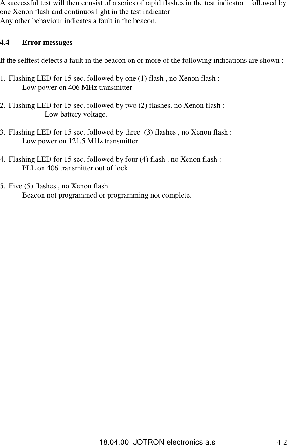 18.04.00  JOTRON electronics a.s                             4-2A successful test will then consist of a series of rapid flashes in the test indicator , followed byone Xenon flash and continuos light in the test indicator.Any other behaviour indicates a fault in the beacon.4.4 Error messagesIf the selftest detects a fault in the beacon on or more of the following indications are shown :1. Flashing LED for 15 sec. followed by one (1) flash , no Xenon flash : Low power on 406 MHz transmitter 2. Flashing LED for 15 sec. followed by two (2) flashes, no Xenon flash : Low battery voltage. 3. Flashing LED for 15 sec. followed by three  (3) flashes , no Xenon flash : Low power on 121.5 MHz transmitter 4. Flashing LED for 15 sec. followed by four (4) flash , no Xenon flash : PLL on 406 transmitter out of lock. 5. Five (5) flashes , no Xenon flash:Beacon not programmed or programming not complete. 