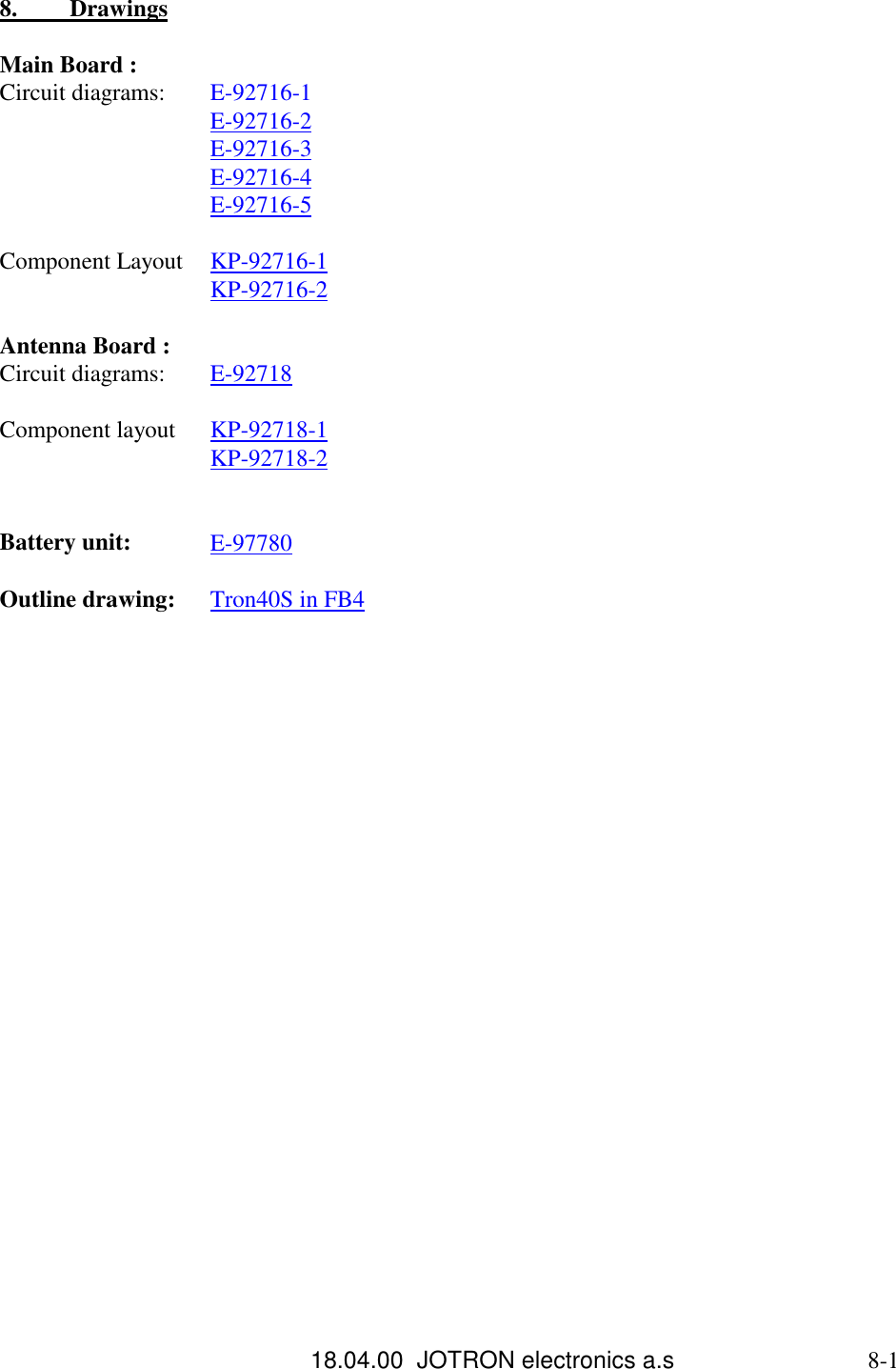 18.04.00  JOTRON electronics a.s                             8-18.          DrawingsMain Board :Circuit diagrams: E-92716-1E-92716-2E-92716-3E-92716-4E-92716-5Component Layout KP-92716-1KP-92716-2Antenna Board :Circuit diagrams: E-92718Component layout KP-92718-1KP-92718-2Battery unit: E-97780Outline drawing: Tron40S in FB4