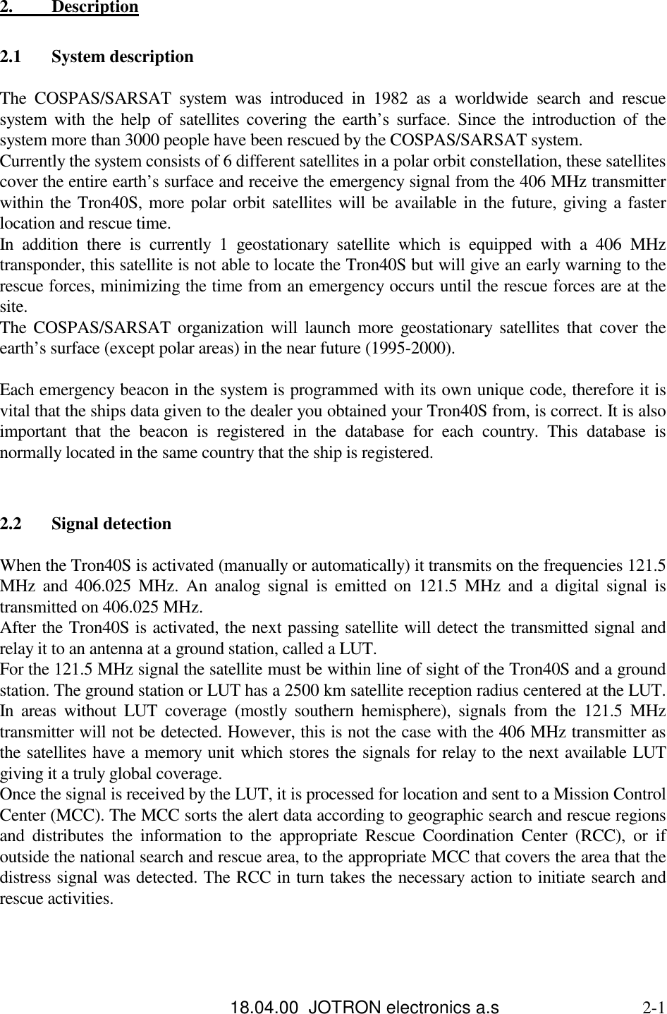 18.04.00  JOTRON electronics a.s                             2-12.          Description2.1 System descriptionThe COSPAS/SARSAT system was introduced in 1982 as a worldwide search and rescuesystem with the help of satellites covering the earth’s surface. Since the introduction of thesystem more than 3000 people have been rescued by the COSPAS/SARSAT system.Currently the system consists of 6 different satellites in a polar orbit constellation, these satellitescover the entire earth’s surface and receive the emergency signal from the 406 MHz transmitterwithin the Tron40S, more polar orbit satellites will be available in the future, giving a fasterlocation and rescue time.In addition there is currently 1 geostationary satellite which is equipped with a 406 MHztransponder, this satellite is not able to locate the Tron40S but will give an early warning to therescue forces, minimizing the time from an emergency occurs until the rescue forces are at thesite.The COSPAS/SARSAT organization will launch more geostationary satellites that cover theearth’s surface (except polar areas) in the near future (1995-2000).Each emergency beacon in the system is programmed with its own unique code, therefore it isvital that the ships data given to the dealer you obtained your Tron40S from, is correct. It is alsoimportant that the beacon is registered in the database for each country. This database isnormally located in the same country that the ship is registered.2.2 Signal detectionWhen the Tron40S is activated (manually or automatically) it transmits on the frequencies 121.5MHz and 406.025 MHz. An analog signal is emitted on 121.5 MHz and a digital signal istransmitted on 406.025 MHz.After the Tron40S is activated, the next passing satellite will detect the transmitted signal andrelay it to an antenna at a ground station, called a LUT.For the 121.5 MHz signal the satellite must be within line of sight of the Tron40S and a groundstation. The ground station or LUT has a 2500 km satellite reception radius centered at the LUT.In areas without LUT coverage (mostly southern hemisphere), signals from the 121.5 MHztransmitter will not be detected. However, this is not the case with the 406 MHz transmitter asthe satellites have a memory unit which stores the signals for relay to the next available LUTgiving it a truly global coverage.Once the signal is received by the LUT, it is processed for location and sent to a Mission ControlCenter (MCC). The MCC sorts the alert data according to geographic search and rescue regionsand distributes the information to the appropriate Rescue Coordination Center (RCC), or ifoutside the national search and rescue area, to the appropriate MCC that covers the area that thedistress signal was detected. The RCC in turn takes the necessary action to initiate search andrescue activities.
