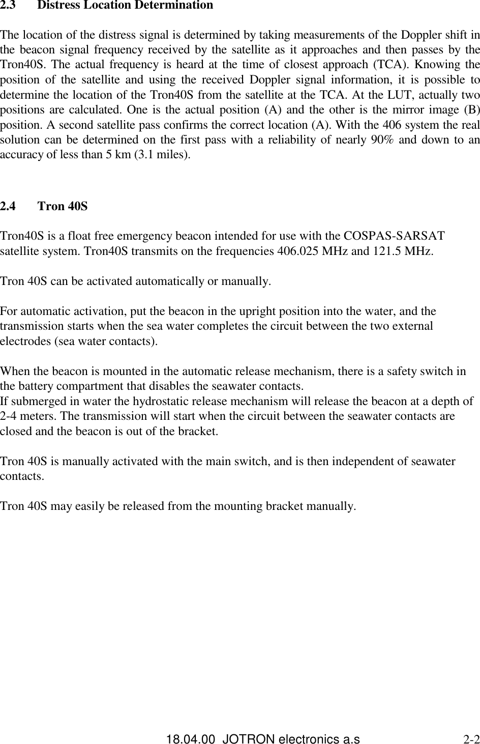 18.04.00  JOTRON electronics a.s                             2-22.3 Distress Location DeterminationThe location of the distress signal is determined by taking measurements of the Doppler shift inthe beacon signal frequency received by the satellite as it approaches and then passes by theTron40S. The actual frequency is heard at the time of closest approach (TCA). Knowing theposition of the satellite and using the received Doppler signal information, it is possible todetermine the location of the Tron40S from the satellite at the TCA. At the LUT, actually twopositions are calculated. One is the actual position (A) and the other is the mirror image (B)position. A second satellite pass confirms the correct location (A). With the 406 system the realsolution can be determined on the first pass with a reliability of nearly 90% and down to anaccuracy of less than 5 km (3.1 miles).2.4 Tron 40STron40S is a float free emergency beacon intended for use with the COSPAS-SARSATsatellite system. Tron40S transmits on the frequencies 406.025 MHz and 121.5 MHz.Tron 40S can be activated automatically or manually.For automatic activation, put the beacon in the upright position into the water, and thetransmission starts when the sea water completes the circuit between the two externalelectrodes (sea water contacts).When the beacon is mounted in the automatic release mechanism, there is a safety switch inthe battery compartment that disables the seawater contacts.If submerged in water the hydrostatic release mechanism will release the beacon at a depth of2-4 meters. The transmission will start when the circuit between the seawater contacts areclosed and the beacon is out of the bracket.Tron 40S is manually activated with the main switch, and is then independent of seawatercontacts.Tron 40S may easily be released from the mounting bracket manually.